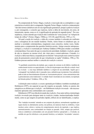 DORALICE SÁTYRO MAIA
92
Na compreensão de Torras i Bages, tradição e renovação não se contrapõem e o que
caracteriza a tradição não é a estagnação. Segundo Torras i Bages, tradição e estancamento
“são dois termos antitéticos até em sua significação gramatical: porque a palavra tradição
e, por conseguinte, o conceito que expressa, inclui a idéia de movimento, de curso, de
transmissão, oposta, como se vê, à significação de quietude do segundo termo”. Por con-
seqüência, o autor entende que tradição não é sinônimo de “coisa arcaica” ou “relíquia do
tempo da velhice” (Torras i Bages, 1988m, p. 119-120, apud Oliveira, 1995, p. 21).
Tal qual a noção de tradição, a idéia de costume também é colocada em confronto
com a emergência de um mundo moderno. Porém, vários foram os estudiosos que, ao
analisar a sociedade contemporânea, resgataram esses conceitos, muitas vezes, funda-
mentais para a compreensão das questões histórico-sociais. Antigo conceito antroposso-
ciológico, a tradição é examinada por Anthony Giddens (1996) para estudar a sociedade
contemporânea. Esse autor diz que os conceitos de autoridade, lealdade e tradição, apesar
de não se situarem no mesmo nível, são vitais para o conservadorismo. Contudo, é a
tradição a idéia mais básica, ocupando provavelmente “uma posição mais central na maior
parte do pensamento conservador do que virtualmente se supõe” (Giddens, 1996, p. 56).
Giddens procura analisar melhor o conceito de tradição e escreve:
“A qualidade característica da tradição, que a separa do costume ou do hábito e também do
conhecimento técnico ou especializado, é o fato de ela pressupor uma idéia de verdade ritual
ou revelada – e esse traço definidor também é a origem de sua autoridade. Aquilo que é
‘consagrado’ nas tradições não é o passado, mas a sabedoria que incorporam. Essa sabedoria
pode ou não ser funcionalmente eficiente ou ‘tecnicamente precisa’; essas características não
a particularizam como tradicional. A verdade ritual é mostrada em seu estatuto, na repetição
da fórmula prática” (Giddens, 1996, p. 58).
A distinção entre tradição e costume apontada por Giddens é também ressaltada por
Hobsbawm (1997), em especial no que diz respeito ao passado. Ambos os autores são
categóricos ao afirmar que a tradição – em Hobsbawm tradição inventada – não necessa-
riamente apresenta uma continuidade com o passado.
Hobsbawm (1997) nos fala da invenção das tradições. Esse autor utiliza a teminologia
tradição inventada para designar tanto as tradições criadas, institucionalizadas formal-
mente, como as que surgem em períodos rápidos, difíceis de ser identificados, e explica:
“Por ‘tradição inventada’ entende-se um conjunto de práticas, normalmente reguladas por
regras tácitas ou abertamente aceitas; tais práticas, de natureza ritual ou simbólica, visam
inculcar certos valores e normas de comportamento através da repetição, o que implica,
automaticamente; uma continuidade em relação ao passado. Aliás, sempre que possível,
tenta-se estabelecer continuidade com um passado histórico apropriado (...) Contudo, na
medida em que há referência a um passado histórico, as tradições ‘inventadas’ caracteri-
 