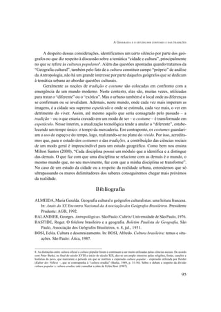 A GEOGRAFIA E O ESTUDO DOS COSTUMES E DAS TRADIÇÕES
95
A despeito dessas considerações, identificamos um certo silêncio por parte dos geó-
grafos no que diz respeito à discussão sobre a temática “cidade e cultura”, principalmente
no que se refere às culturas populares8
. Além das questões apontadas quando tratamos da
“Geografia cultural”, também pelo fato de a cultura constituir campo “próprio” de análise
da Antropologia, não há um grande interesse por parte daqueles geógrafos que se dedicam
à temática urbana ao abordar questões culturais.
Geralmente as noções de tradição e costume são colocadas em confronto com a
emergência de um mundo moderno. Neste contexto, elas são, muitas vezes, utilizadas
para tratar o “diferente” ou o “exótico”. Mas o urbano também é o local onde as diferenças
se confirmam ou se invalidam. Ademais, neste mundo, onde cada vez mais imperam as
imagens, é a cidade seu supremo espetáculo e onde se estimula, cada vez mais, o ver em
detrimento do viver. Assim, até mesmo aquilo que seria consagrado pelo passado – a
tradição – ou o que estaria cravado em um modo de ser – o costume – é transformado em
espetáculo. Nesse ínterim, a atualização tecnológica tende a anular o “diferente”, estabe-
lecendo um tempo único: o tempo da mercadoria. Em contraponto, os costumes guardari-
am o uso do espaço e do tempo, logo, realizando-se no plano do vivido. Por isso, acredita-
mos que, para o estudo dos costumes e das tradições, a contribuição das ciências sociais
de um modo geral é imprescindível para um estudo geográfico. Como bem nos ensina
Milton Santos (2000), “Cada disciplina possui um módulo que a identifica e a distingue
das demais. O que faz com que uma disciplina se relacione com as demais é o mundo, o
mesmo mundo que, no seu movimento, faz com que a minha disciplina se transforme”.
No caso de um estudo da cidade ou a respeito da realidade urbana, entendemos que só
ultrapassando os muros delimitadores dos saberes conseguiremos chegar mais próximos
da realidade.
Bibliografia
ALMEIDA, Maria Geralda. Geografia cultural e geógrafos culturalistas: uma leitura francesa.
In: Anais do XX Encontro Nacional da Associação dos Geógrafos Brasileiros. Presidente
Prudente: AGB, 1992.
BALANDIER, Georges. Antropológicas. São Paulo: Cultrix/ Universidade de São Paulo, 1976.
BASTIDE, Roger. O folclore brasileiro e a geografia. Boletim Paulista de Geografia, São
Paulo, Associação dos Geógrafos Brasileiros, n. 8, jul., 1951.
BOSI, Ecléa. Cultura e desenraizamento. In: BOSI, Alfredo. Cultura brasileira: temas e situ-
ações. São Paulo: Ática, 1987.
8. As distinções entre cultura oficial e cultura popular foram e continuam a ser muito utilizadas pelas ciências sociais. De acordo
com Peter Burke, no final do século XVIII e início do século XIX, deu-se um amplo interesse pelas religiões, festas, canções e
histórias do povo, que marcaram o período em que se instituiu a expressão cultura popular – expressão utilizada por Herder
(Kultur des Volkes) –, que se contrapunha à “cultura erudita” (Burke, 1989, p. 31-36). Sobre o debate a respeito da divisão
cultura popular x cultura erudita vale consultar a obra de Ecléa Bosi (1987).
 