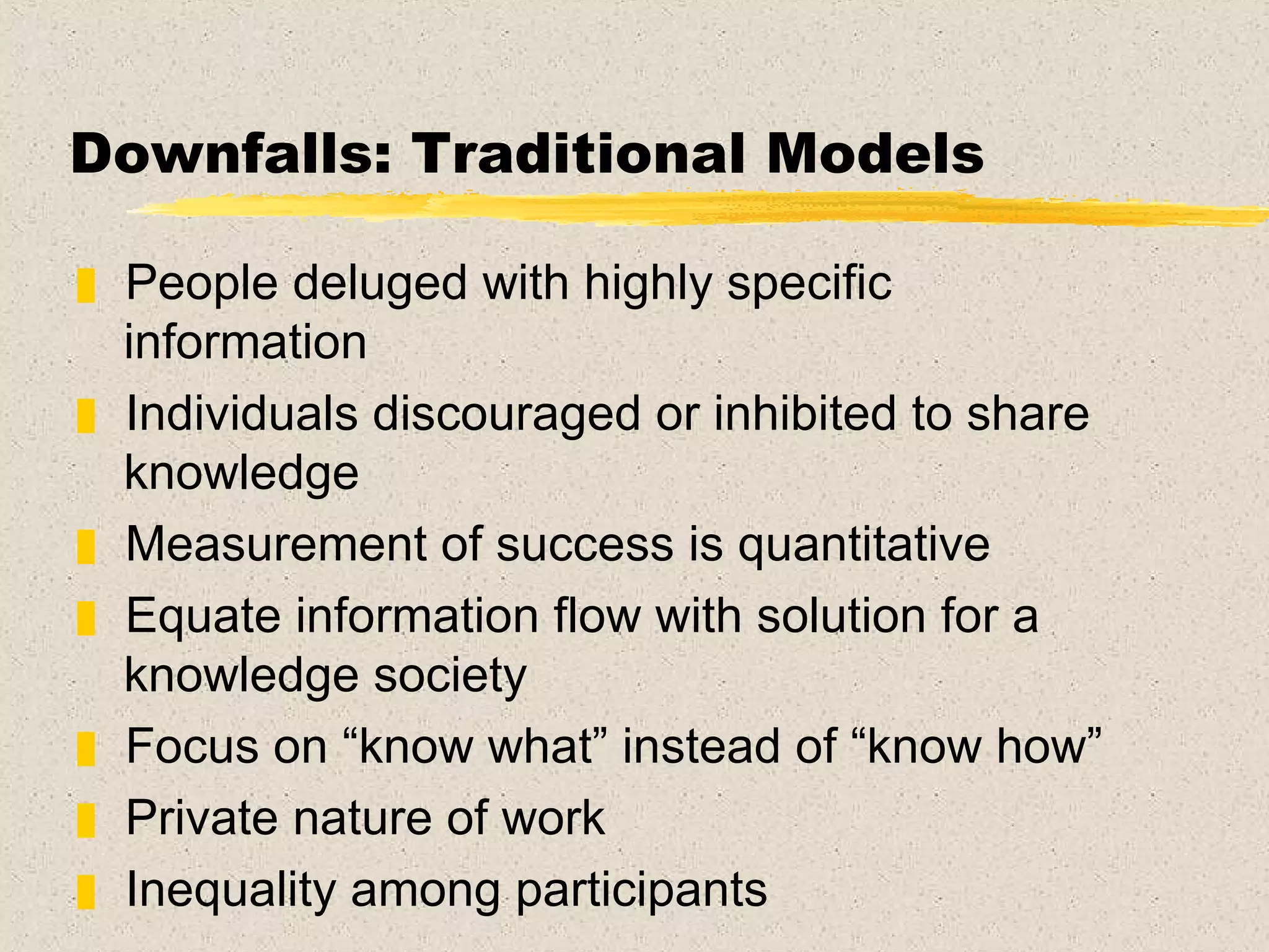 Downfalls: Traditional Models People deluged with highly specific information Individuals discouraged or inhibited to share knowledge Measurement of success is quantitative Equate information flow with solution for a knowledge society  Focus on “know what” instead of “know how” Private nature of work Inequality among participants 