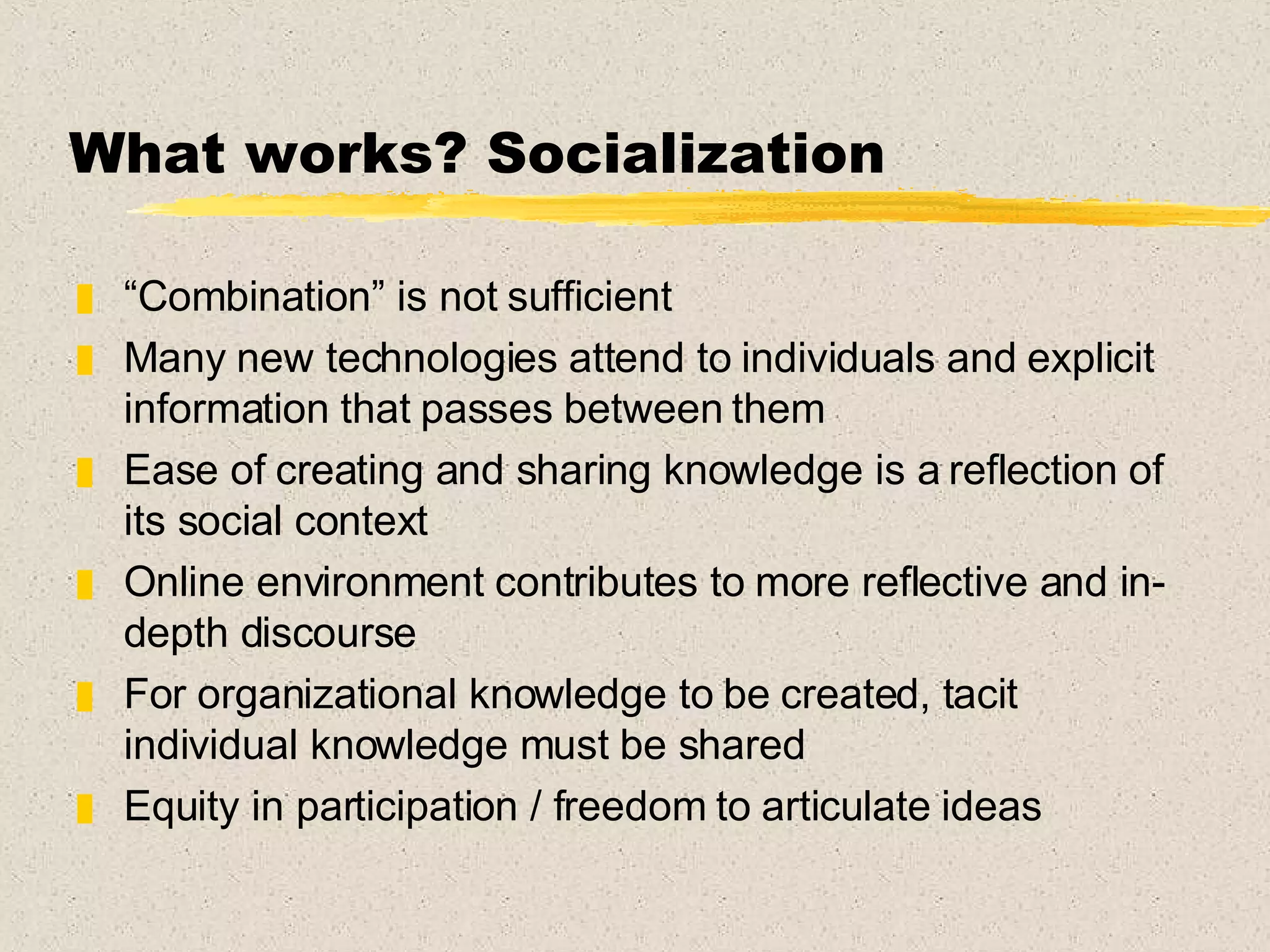 What works? Socialization “ Combination” is not sufficient  Many new technologies attend to individuals and explicit information that passes between them Ease of creating and sharing knowledge is a reflection of its social context Online environment contributes to more reflective and in-depth discourse For organizational knowledge to be created, tacit individual knowledge must be shared Equity in participation / freedom to articulate ideas 