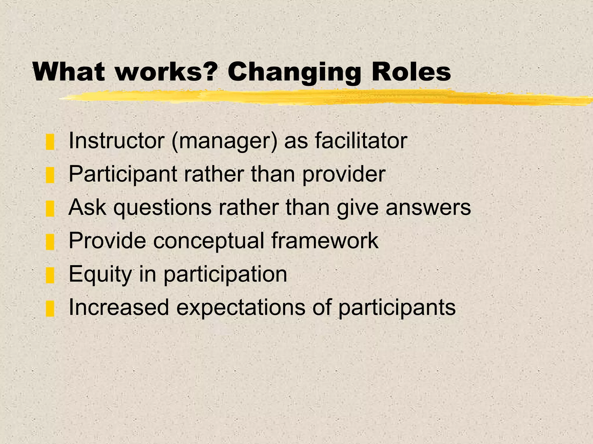 What works? Changing Roles Instructor (manager) as facilitator  Participant rather than provider Ask questions rather than give answers Provide conceptual framework Equity in participation Increased expectations of participants 
