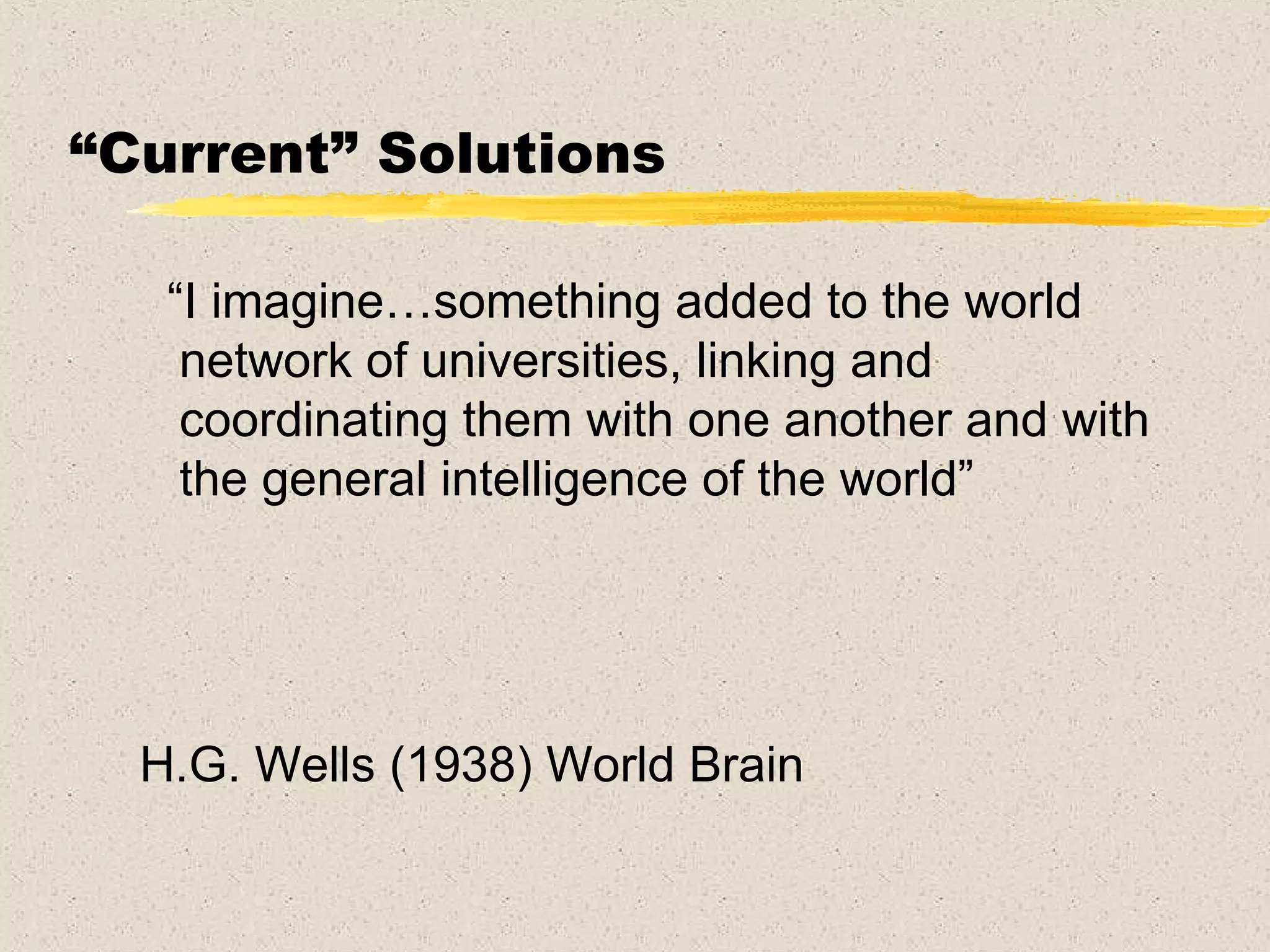 “ Current” Solutions “ I imagine…something added to the world network of universities, linking and coordinating them with one another and with the general intelligence of the world” H.G. Wells (1938) World Brain 
