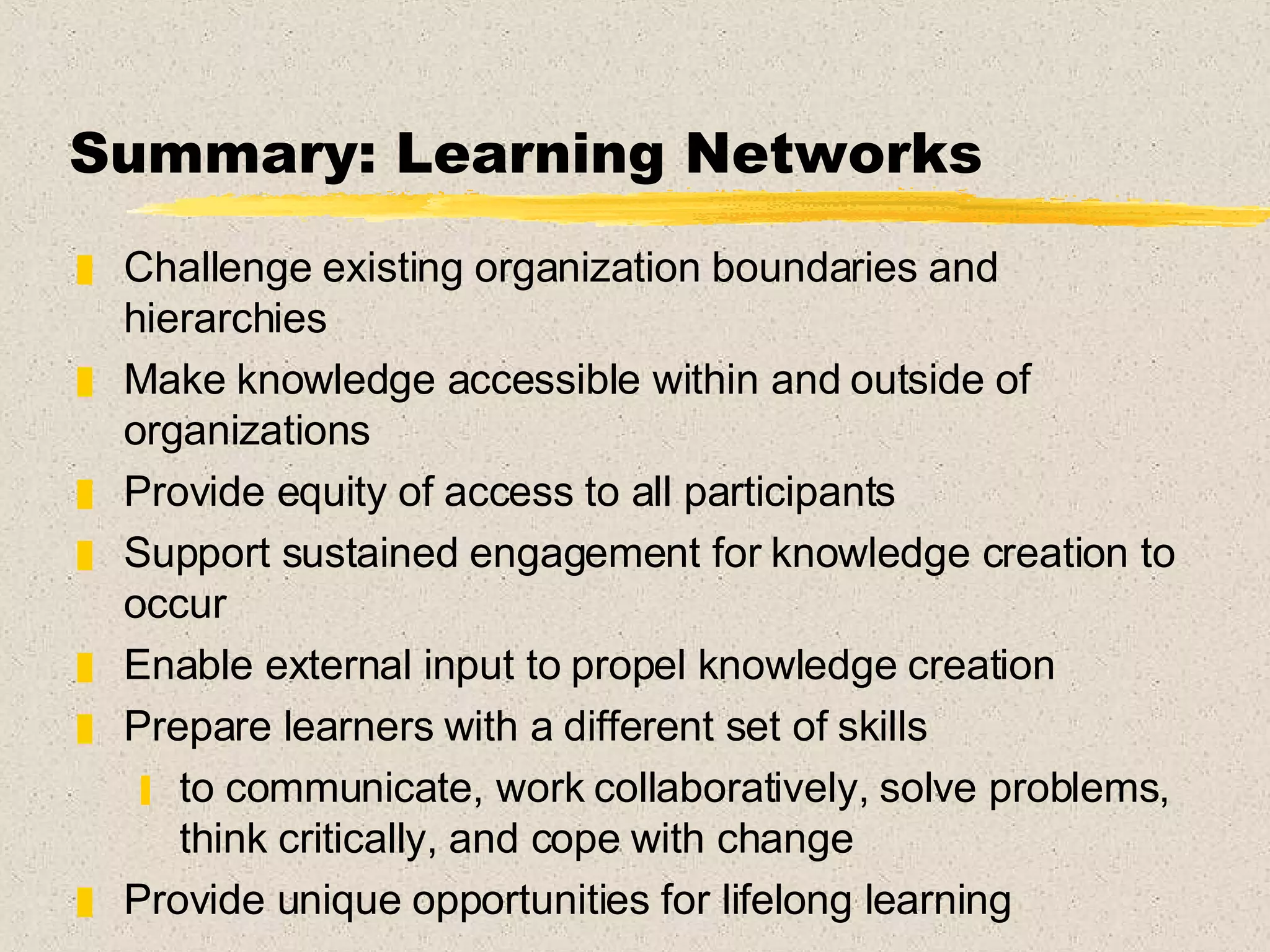 Summary: Learning Networks Challenge existing organization boundaries and hierarchies Make knowledge accessible within and outside of organizations Provide equity of access to all participants Support sustained engagement for knowledge creation to occur  Enable external input to propel knowledge creation Prepare learners with a different set of skills to communicate, work collaboratively, solve problems, think critically, and cope with change Provide unique opportunities for lifelong learning 