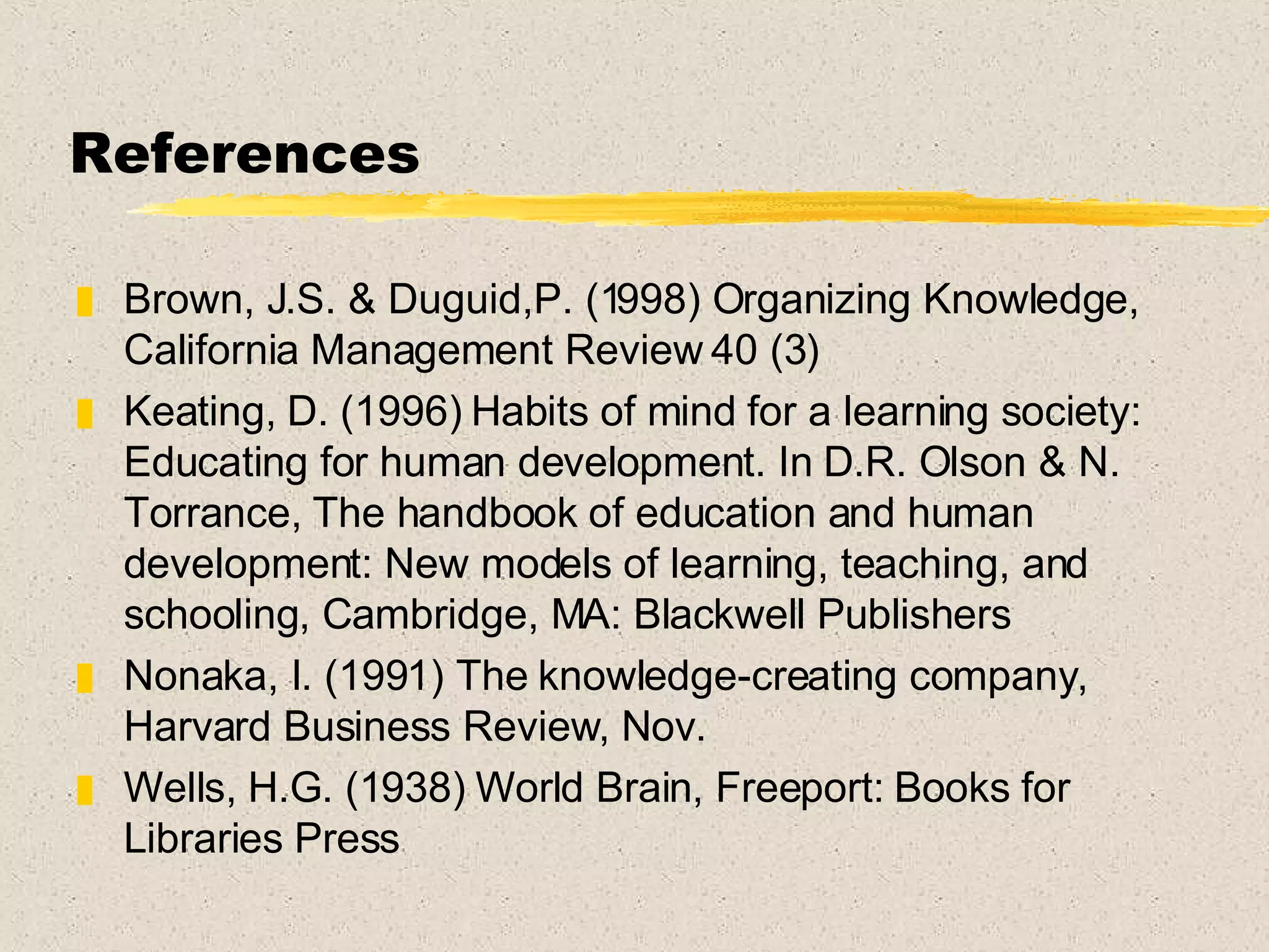 References Brown, J.S. & Duguid,P. (1998) Organizing Knowledge, California Management Review 40 (3) Keating, D. (1996) Habits of mind for a learning society: Educating for human development. In D.R. Olson & N. Torrance, The handbook of education and human development: New models of learning, teaching, and schooling, Cambridge, MA: Blackwell Publishers Nonaka, I. (1991) The knowledge-creating company, Harvard Business Review, Nov. Wells, H.G. (1938) World Brain, Freeport: Books for Libraries Press 