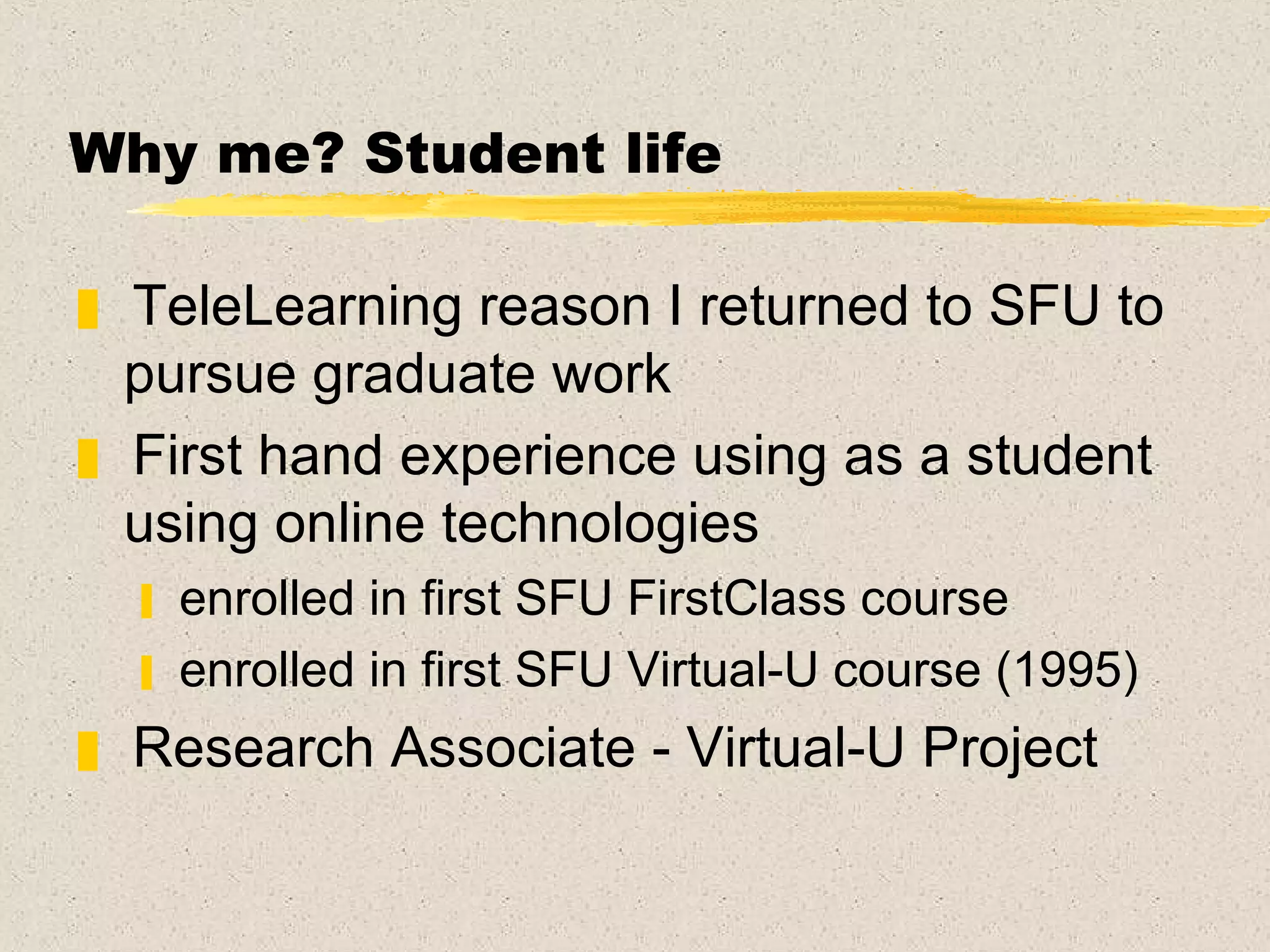 Why me?  Student life TeleLearning reason I returned to SFU to pursue graduate work  First hand experience using as a student using online technologies enrolled in first SFU FirstClass course enrolled in first SFU Virtual-U course (1995) Research Associate - Virtual-U Project  