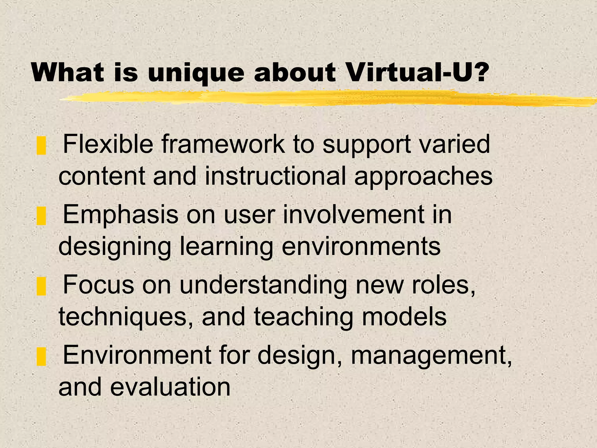 What is unique about Virtual-U? Flexible framework to support varied content and instructional approaches Emphasis on user involvement in designing learning environments Focus on understanding new roles, techniques, and teaching models Environment for design, management, and evaluation  