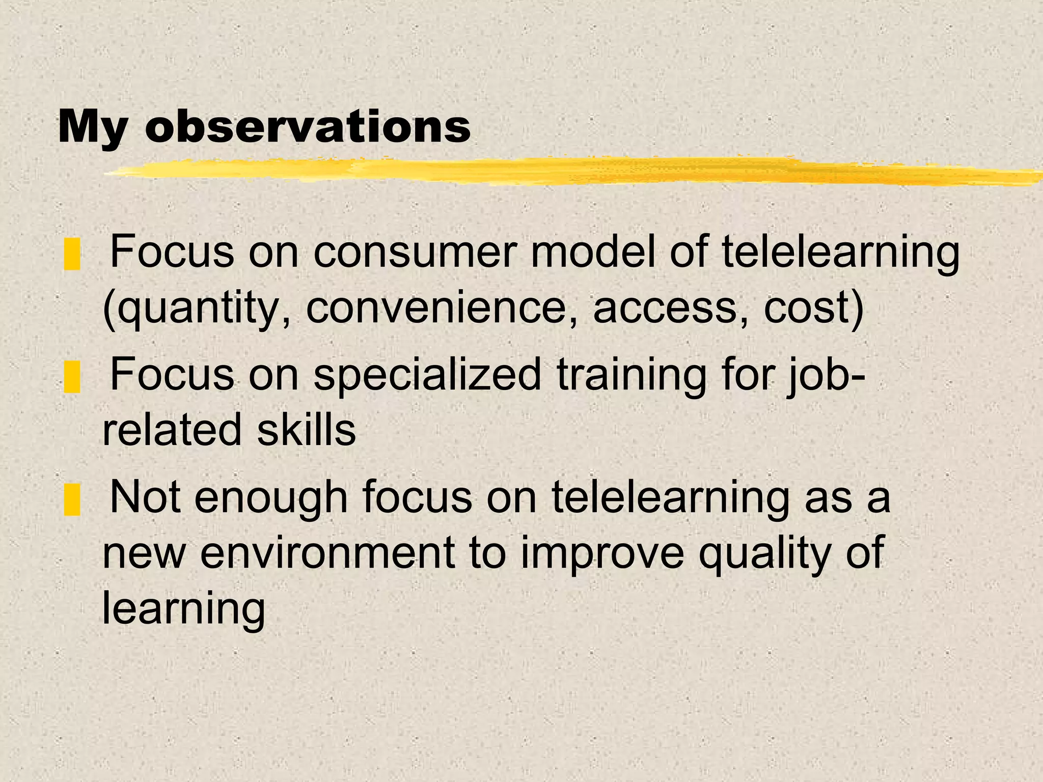 My observations Focus on consumer model of telelearning (quantity, convenience, access, cost)  Focus on specialized training for job-related skills Not enough focus on telelearning as a new environment to improve quality of learning 