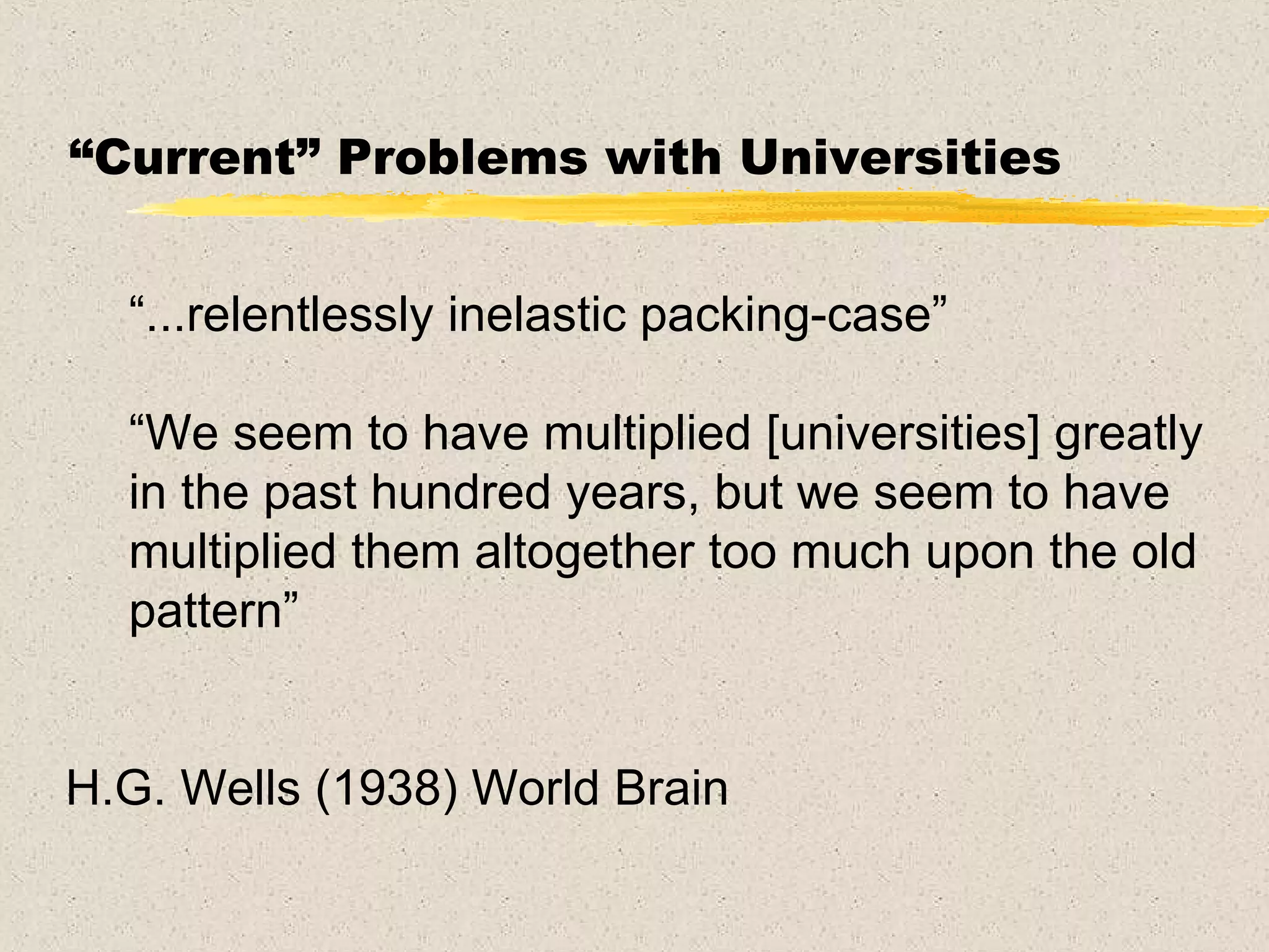 “ Current” Problems with Universities “ ...relentlessly inelastic packing-case” “ We seem to have multiplied [universities] greatly in the past hundred years, but we seem to have multiplied them altogether too much upon the old pattern” H.G. Wells (1938) World Brain 