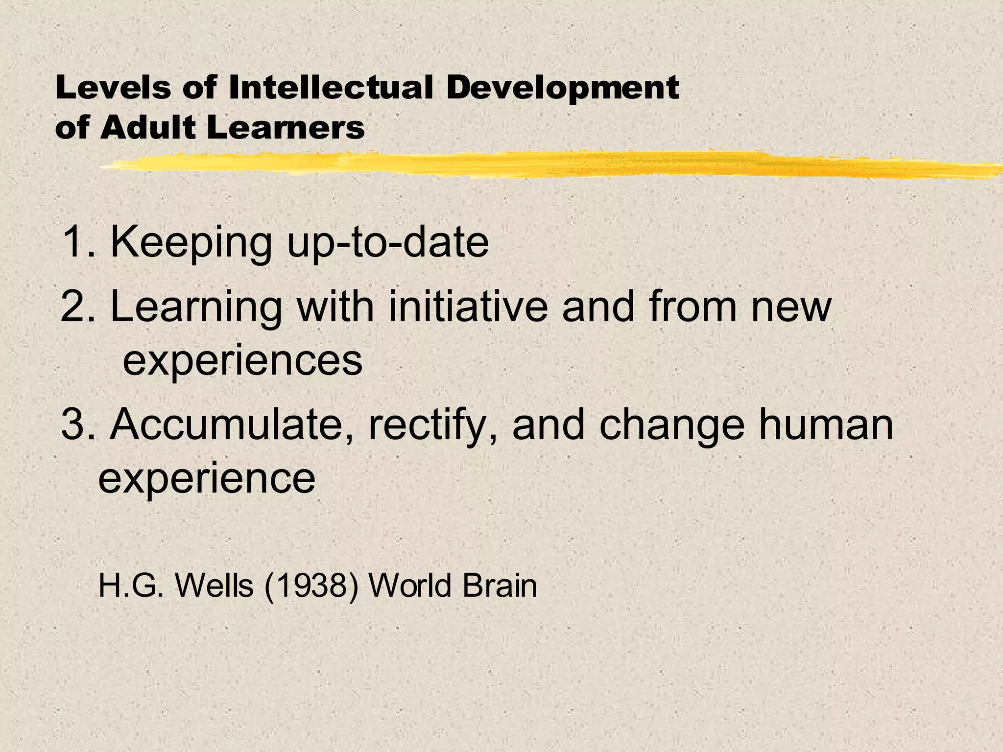 Levels of Intellectual Development  of Adult Learners 1. Keeping up-to-date 2. Learning with initiative and from new  experiences 3. Accumulate, rectify, and change human experience  H.G. Wells (1938) World Brain 
