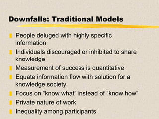 Downfalls: Traditional Models People deluged with highly specific information Individuals discouraged or inhibited to share knowledge Measurement of success is quantitative Equate information flow with solution for a knowledge society  Focus on “know what” instead of “know how” Private nature of work Inequality among participants 