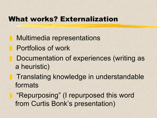 What works? Externalization Multimedia representations Portfolios of work Documentation of experiences (writing as a heuristic) Translating knowledge in understandable formats “ Repurposing” (I repurposed this word  from Curtis Bonk’s presentation)  