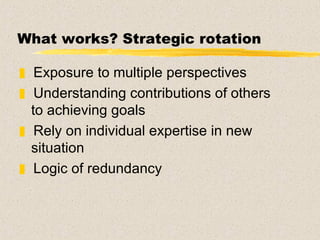 What works? Strategic rotation   Exposure to multiple perspectives Understanding contributions of others to achieving goals Rely on individual expertise in new situation Logic of redundancy 