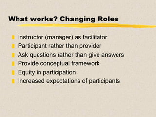 What works? Changing Roles Instructor (manager) as facilitator  Participant rather than provider Ask questions rather than give answers Provide conceptual framework Equity in participation Increased expectations of participants 