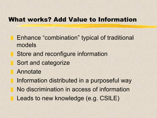 What works? Add Value to Information Enhance “combination” typical of traditional models  Store and reconfigure information Sort and categorize Annotate Information distributed in a purposeful way No discrimination in access of information Leads to new knowledge (e.g. CSILE) 