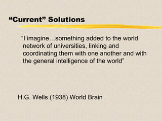 “ Current” Solutions “ I imagine…something added to the world network of universities, linking and coordinating them with one another and with the general intelligence of the world” H.G. Wells (1938) World Brain 