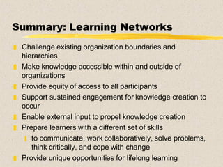 Summary: Learning Networks Challenge existing organization boundaries and hierarchies Make knowledge accessible within and outside of organizations Provide equity of access to all participants Support sustained engagement for knowledge creation to occur  Enable external input to propel knowledge creation Prepare learners with a different set of skills to communicate, work collaboratively, solve problems, think critically, and cope with change Provide unique opportunities for lifelong learning 