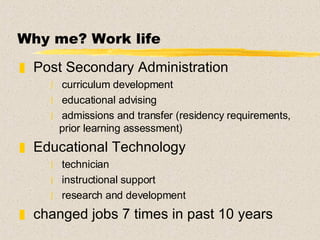 Why me? Work life Post Secondary Administration  curriculum development educational advising admissions and transfer (residency requirements, prior learning assessment) Educational Technology technician instructional support  research and development changed jobs 7 times in past 10 years 