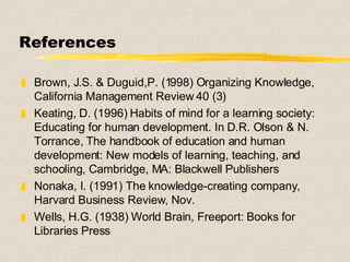 References Brown, J.S. & Duguid,P. (1998) Organizing Knowledge, California Management Review 40 (3) Keating, D. (1996) Habits of mind for a learning society: Educating for human development. In D.R. Olson & N. Torrance, The handbook of education and human development: New models of learning, teaching, and schooling, Cambridge, MA: Blackwell Publishers Nonaka, I. (1991) The knowledge-creating company, Harvard Business Review, Nov. Wells, H.G. (1938) World Brain, Freeport: Books for Libraries Press 