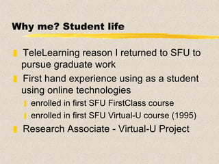 Why me?  Student life TeleLearning reason I returned to SFU to pursue graduate work  First hand experience using as a student using online technologies enrolled in first SFU FirstClass course enrolled in first SFU Virtual-U course (1995) Research Associate - Virtual-U Project  