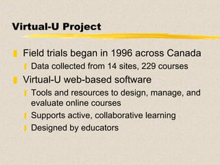 Virtual-U Project Field trials began in 1996 across Canada Data collected from 14 sites, 229 courses Virtual-U web-based software Tools and resources to design, manage, and evaluate online courses Supports active, collaborative learning Designed by educators 