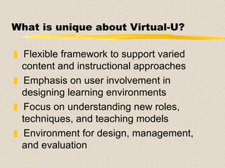 What is unique about Virtual-U? Flexible framework to support varied content and instructional approaches Emphasis on user involvement in designing learning environments Focus on understanding new roles, techniques, and teaching models Environment for design, management, and evaluation  