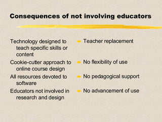 Consequences of not involving educators Technology designed to teach specific skills or content Cookie-cutter approach to online course design All resources devoted to software Educators not involved in research and design Teacher replacement No flexibility of use No pedagogical support No advancement of use 