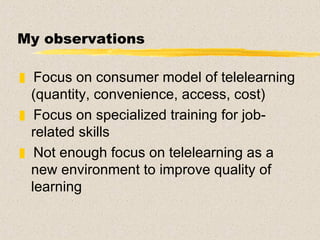 My observations Focus on consumer model of telelearning (quantity, convenience, access, cost)  Focus on specialized training for job-related skills Not enough focus on telelearning as a new environment to improve quality of learning 