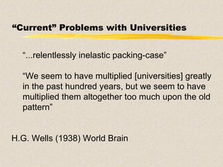 “ Current” Problems with Universities “ ...relentlessly inelastic packing-case” “ We seem to have multiplied [universities] greatly in the past hundred years, but we seem to have multiplied them altogether too much upon the old pattern” H.G. Wells (1938) World Brain 
