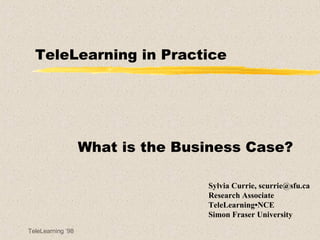 TeleLearning in Practice What is the Business Case? Sylvia Currie, scurrie@sfu.ca Research Associate TeleLearning•NCE Simon Fraser University 