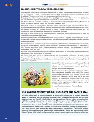 10
TOTAL LICENSING NEW EUROPEINFO
Until recently, brands with active media support jealously ruled the licensing market, leaving little place for the few brands
that emerged withoutTV support.The licensing business,in the eyes of licensees,was divided into media brands which are
broadcast on TV, and non-media brands such as graphics, sports, celebrities and others.
Today, a large slice of the licensing pie belongs to the so-called digital brands - brands that were born from digital content
and have earned their popularity from the number of downloads via various electronic stores.
We all know them well.There’s Om Nom from Cut the Rope,Tom the sociable cat form Talking Tom and Friends and, of
course, the collection of forever irritated birds from the hit game Angry Birds.
While media franchises are investing millions of dollars in order to publicise the next part of an animated feature film, or
to stimulate BluRay sales through television advertising,modest teams of mobile developers are achieving the same incred-
ible popularity by investing very much less.Whatever the reasons - financial or otherwise - the result is the same - the
licensing trend of this decade is through applications for Smartphones and tablets.
Of course,the greater interest by youth in transferring fromTV screens to PC monitors and,most recently to tablets and
Smartphones has undoubtedly played its part.
Electronic stores distributing content for portable devices - theApp Store and Google Play - expands every year - by 100%
or even 200%. Consumers recognize the new format of entertainment, accept it and actively use it.As a result, marketers
are entering a new era.
As sociologists and just parents around the world now realise is that the target user of portable devices is, quite literally,
any age from toddler. Nowadays preschool children understand all this far better than their parents.As a result, there is
more and more digital content aimed at these young audiences. No wonder the tablet is now recognized as the best way
to occupy and soothe your baby!
As a result, billions of games are downloaded by children and adolescents and the rights holders, and licensing agents have
been signed to create products based on these games.
Just think: in Russia Talking Tom and his friends have already been downloaded 36.5 million times, - by 43% of the total
population!TalkingTom and Friends is among the ten most downloaded applications at all times since its launch.The brain-
child of British studio OutFit7, licensing in the Russian market is represented by Icon Promotion, the licensing division of
Simba Dickie Group Russia.
A successful brand is always accompanied by a good licensed
program and Talking Tom is not an exception. All major product
categories have been signed around the world and Russia is now
identifying key partners for the property.
“Everyone remembers the toy parrot and may have one at home.
Before Talking Friends there were other “talking” apps, but with
more than a billion downloads Talking Friends is by far the most
popular. In fact, the secret of success is the same as with most
brands: It is an interesting, and entertaining but not too compli-
cated concept with humorous and charismatic characters and, of
course,“a touch of magic!” commented Lydia Grigorieva , market-
ing director at Icon Promotion.
For more information, contact Icon Promotion Russia.
www.iconpromotion.ru/en/
RUSSIA - DIGITAL BRANDS LICENSING
JELC, global licensing agent for Hinchcliffe and Barber, has announced the first major deal for the brand based on the
work of the English design team.My GiftsTrade is to produce a range of homeware and gifts illustrated with many of the
designs that made John Hinchcliffe and Wendy Barber internationally famous.The range includes ceramics, household
and kitchen items, garden accessories and gift stationery. It will be showcased at Home & Gift, Harrogate, in mid-July.
The ceramics include boxed and single mugs, teapots and milk jugs.The household items include trays, tins, coasters,
place mats, oven gloves, tea towels, tablecloths, aprons and napkin rings.The gift stationery includes notebooks, photo
albums, address books and iPad covers.The garden accessories include garden gloves, watering cans and garden forks.
Every item in the range will be illustrated with one of the simple, elegant and contemporary designs firmly rooted in
British craft traditional skills that have made Hinchcliffe and Barber’s work a favourite with buyers and collectors for
decades.The range will be available at independent gift stores,department stores and online retailers from July this year.
JELC ANNOUNCES FIRST MAJOR HINCHCLIFFE AND BARBER DEAL
 