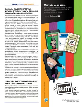 13
TOTAL LICENSING NEW EUROPE
4M
RENT
PARK LANE
2 8M
1 3M
1M
1M
ACTION CARD
Draw 2 extra cards.
play into centre to use
PASS
GO
Upgrade your game
with the exciting range of Shuffle products.
Fun card games, innovative packaging,
full media support
and great consumer feedback.
Powered by
shufflecardgames.com
cartamundi.com
MONOPOLY©1935,2014Hasbro.AllRightsReserved.
Продукция Чупа Чупс® всегда отличается от других сладостей
креативным и привлекательным внешним видом, вызываю-
щим любопытство.
Новая линейка продукции компании по мотивам фильма «Че-
ловек из стали» от Warner Bros. с легендарным Суперменом
содержит сюрприз – фигурку любимого супергероя. Шоколад-
ные шары доступны как в индивидуальной упаковке, так и в
формате мультиупаковки, состоящей из трех шоколадных ша-
ров. Соберите коллекцию из 8 игрушек!
ЧУПА-ЧУПС ВЫПУСТИЛА ШОКОЛАДНЫЕ
ШАРЫ С «ЧЕЛОВЕКОМ ИЗ СТАЛИ»
Торговая площадка Molotok озвучила самые популярные дет-
ские бренды и товары. Чаще всего россиянки заказывают в ин-
тернете детскую одежду и обувь, на втором месте детская ме-
бель и коляски. Самыми популярными оказались детские вещи
торговых марок Next, Cortes, H&M, Kerri, Hello Kitty, CHICCO.
Торговая площадка Molotок озвучила статистику покупок
детских товаров. Рост спроса на детские игрушки в декабре
2013 — январе 2014 составил 35%. В эти зимние месяцы мамы
чаще всего покупали своим детям кукол (25%), интерактивные
игрушки (18,5%), конструкторы Lego (15%) и трансформеров
(13,5%), сообщает пресс-служба компании
Регулярно растет популярность и других онлайн-товаров для
детей: большой популярностью в последние два месяца поль-
зовалась одежда для детей от двух лет (22%), детская обувь
(18%), мебель для детской комнаты (6,5%), одежда для самых
маленьких (4,5%), коляски (4,1%) и автокресла (4%).
Из одежды для детей от двух лет наибольшим спросом поль-
зовалась одежда для девочек (63,5%), особенно детские пухо-
вики и куртки (75%). Самыми популярными брендами детской
одежды в настоящий момент являются Next, Cortes, H&M, Kerri,
Hello Kitty, CHICCO.
Из мебели для детской мамы чаще всего выбирают стульчики
для кормления торговой марки Chicco (58,6%). А коляски и ав-
токресла в основном покупают торговых марок JEDO, Stokke,
Peg-Perego и Bebecar.
В феврале-марте 2014 года на торговой площадке ожидается
сезонный спрос на коляски и автокресла. Весной молодые
мамы выходят на прогулку чаще. Популярность автомобиль-
ных кресел весной связана с тем, что многие семьи отправля-
ются вместе с детьми на природу. Также в марте традиционно
растет спрос на легкие куртки, а в апреле — на летнюю детскую
обувь.
«Рынок детских товаров — один из самых динамичных в рос-
сийском e-commerce. Спрос на детские товары не так зависим
от цен и уровня дохода семьи, — комментирует ведущий ме-
неджер по маркетингу торговой площадки Molotok Виктория
Крутиховская, — Именно поэтому мы наблюдаем регулярный
рост спроса на детские товары, в особенности на одежду, об-
увь и детские игрушки».
НАЗВАНЫ САМЫЕ ПОПУЛЯРНЫЕ
ДЕТСКИЕ БРЕНДЫ И ТОВАРЫ ПО ВЕРСИИ
ТОРГОВОЙ ПЛОЩАДКИ MOLOTOK
 
