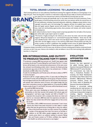 16
TOTAL LICENSING NEW EUROPEINFO
Total Licensing will launch its new publication,Total Brand Licensing.The magazine will debut at Licensing Expo in Las
Vegas this June. There has long been a need for an information outlet that focuses solely on brands and brand exten-
sion, away from the entertainment industry, and Total Brand Licensing does just that.
Total Brand Licensing will specifically cater to the needs of brands and brand extensions. Cover-
ing all aspects of brand licensing around the world, nine core sections will be the central focus of
the new publication, including corporate/trademarks, celebrities, collegiate, estates, fashion, music,
copyright, non-profit, sport, and technology. The magazine will also carry global news, research
data, and regular opinion. Regular sections will include “Ask a Pro,” company profiles, best prac-
tices, retail and merchandising opportunities, show previews and reviews, and market research
and development.
An editorial advisory board is being created comprising specialists from all walks of the business
who will be able to give expert opinion to readers.
“This launch is hugely exciting for the industry, as this sector has never, until now, had a global
magazine 100 percent devoted to it,” commented Francesca Ash, Publisher. “Given that the 100
most valuable brands in 2013 were worth more than $2.55 trillion, and that together this would
make them the 6th biggest country in the world by GDP, ahead of Russia, Brazil and India, the
timing is perfect to launch a publication that spotlights brands across the globe following Total
Licensing’s publishing ethos of delivering worldwide information to a global industry.”
Companies already committed to the first issue cover all sectors of brand,including sports,fashion,corporate brands
and more, so don’t miss your chance to be involved in what we believe is one of the most exciting trade publication
launches in a long time!
TOTAL BRAND LICENSING TO LAUNCH IN JUNE
TV production company, BRB Internacional, and Outfit7, have signed a deal
to produce the all-newTV series,TalkingTom and Friends.The 52 x 11 minute
format will be based on the entertainment phenomenon of the same name
that achieved record-breaking acclaim when it became the fastest growing
entertainment app series of all time.To date it has achieved over 1.5 billion
downloads and 850 million hits onYouTube.
A trailer for theTalkingTom and Friends series will make its debut at MIPTV
in Cannes this April.
Produced in 3D for a target audience of 8 to 12 years-olds, the Talking Tom
and FriendsTV series will seeTalkingTom and his group of friends transition
from the digital world onto the small screen for the first time.The characters
will maintain their distinctive sense of humor and original design that has
given them tremendous success on digital platforms. Co-produced by BRB’s
creative studio, Screen 21, and Outfit7, the series will be distributed around
the world by BRB Internacional.
“We’ve spent many years developing our brands, their characters and
personalities, so that they resonate with people of all cultures, ages and
demographics,” said Samo Login, Founder and CEO of Outfit7. “It is
important that we partner with a company that shares our vision and
love for our characters. BRB have both the experience and talent to
deliver first class content that will further engage with our fans across
the world.”
Carlos Biern, CEO of BRB Internacional, commented:“I don’t know
anyone who doesn’t have these characters on their tablet or mobile
phone.We have the good fortune of being able to draw the millions
of fans of this brand even further into their universe.The incredible
number of hits generated from their first shorts on YouTube, in
addition to the 200 million people engaging with them every
month, prove there is an audience waiting to consume Talking
Tom and Friends content on TV. We’re confident that, together
with Outfit7, we will drive the brand to new heights.”
BRB INTERNACIONAL AND OUTFIT7
TO PRODUCETALKINGTOMTV SERIES
Evolution has been appointed as
the global licensing agency for
Gaumont International Television and
NBCUniversal’s TV series Hannibal.
The announcement was made by
Travis J. Rutherford, President of
Licensing and Retail Development
for Evolution, Kim Niemi, Senior Vice
President, NBCUniversal Television
Consumer Products Group, and
Tim Farish, Head of Marketing for
Gaumont International Television.
Evolution is pro-actively seeking
manufacturing and retail partners to
launch the brand in North America
and Europe via key product categories,
including Apparel, Accessories,
Fragrance, Home Furnishings, Home
Decor, Games and Collectibles.
EVOLUTION
APPOINTED FOR
HANNIBAL
 