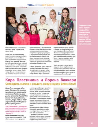 TOTAL LICENSING NEW EUROPE
23
кукла Винкс Клуб в эксклюзивном
наряде от Киры. Высококачествен-
ная коллекционная кукла уже
поступила в продажу и доступна
у определенных продавцов. Она
поставляется в роскошной упа-
ковке, перед которой не смогут
устоять поклонники Винкс Клуб,
желающие приобрести особенную
игрушку из любимого шоу.
Каждая проданная кукла помогает
улучшить жизни детей-сирот –
часть доходов от продаж пойдет
в культурно-благотворительный
фонд Планета Мира. Официаль-
ная презентация куклы прошла
в Москве на волшебном празд-
нике в магазине Детская Галерея
«Якиманка». Распространением
игрушки будет заниматься «Гулли-
вер», официальный продавец кукл
Винкс и один из ведущих пред-
ставителей российского рынка
игрушек.
Через десять лет после своего
создания Винкс Клуб силен как
никогда, и все указывает на то, что
следующая декада будет такой же
увлекательной для этого по-насто-
ящему волшебного бренда!
Через десять лет
после первого
показа, Winx
один из самых
популярных
сериалов для
девочек 4-12 лет
за всю историю
мультипликации.
McDonald, которая намеревается
включить Винкс Клуб в состав
Happy Meal.
Среди всех запланированных
маркетинговых мероприятий для
российского рынка особенно
ярко выделяется сотрудничество
с Кирой Пластининой, ведущим
российским модельером, чье имя
стоит на более чем 300 магазинах
в Европе и Азии. Этим замечатель-
ным событием мы отдаем должное
основному аспекту Винкс Клуба
- моде. В связи с этим на прилав-
ках появится абсолютно новая
Кира Пластинина и Лорена Ваккари
Сотворить магию и создать новую куклу Винкс Клуб
Кира Пластинина и Ло-
рена Ваккари, Начальник
продвижения и рознице в
компании Rainbow, гово-
рят о проекте «Кукла ‘Фея
Винкс’ от Киры Пласти-
ниной», мире моды и попу-
лярности Винкс Клуба на
российском рынке.
TLNE: Поздравляю с выходом ва-
шей коллекционной куклы Винкс.
Что привлекло вас в этом проек-
те и к сотрудничеству с Винкс и
“Rainbow”?
Кира Пластинина: Мне было
очень приятно, когда WINX CLUB
обратилась ко мне с предложе-
нием создать образ для одной из
героинь мультипликационного
фильма WINX . Это было вдвойне
интересно, потому что я вспом-
нила детство, я вспомнила то
время, когда я была еще совсем
маленькой и придумывала первые
наряды для своих кукол, и мне
хотелось вдохновить и дать шанс
девочкам создать образ для своей
куклы.
Поэтому у моей куклы Флоры в
коробке есть крылья, которые
можно раскрасить, и почувство-
вать себя дизайнером.
У меня в детстве была одна из
любимых кукл, ее звали Моника. А
когда мама ушла на работу, из ее
шарфа, который мне очень Лорена Ваккари Кира Пластинина
 