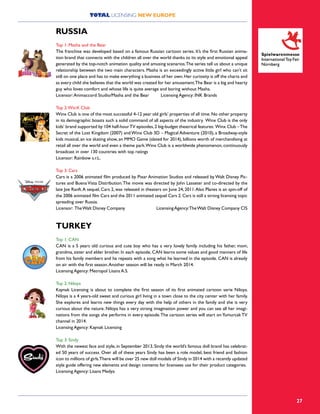 27
RUSSIA
Top 1: Masha and the Bear
The franchise was developed based on a famous Russian cartoon series. It’s the first Russian anima-
tion brand that connects with the children all over the world thanks to its style and emotional appeal
generated by the top-notch animation quality and amusing scenarios.The series tell us about a unique
relationship between the two main characters. Masha is an exceedingly active little girl who can’t sit
still on one place and has to make everything a business of her own.Her curiosity is off the charts and
as every child she believes that the world was created for her amusement.The Bear is a big and hearty
guy who loves comfort and whose life is quite average and boring without Masha.
Licensor:Animaccord Studio/Masha and the Bear Licensing Agency: INK Brands
Top 2:WinX Club
Winx Club is one of the most successful 4-12 year old girls’ properties of all time. No other property
in its demographic boasts such a solid command of all aspects of the industry. Winx Club is the only
kids’ brand supported by 104 half-hourTV episodes,2 big-budget theatrical features: Winx Club –The
Secret of the Lost Kingdom (2007) and Winx Club 3D – Magical Adventure (2010), a Broadway-style
kids musical, an ice skating show, an MMO Game (slated for 2014), billions worth of merchandising at
retail all over the world and even a theme park.Winx Club is a worldwide phenomenon, continuously
broadcast in over 130 countries with top ratings
Licensor: Rainbow s.r.L.	
Top 3: Cars
Cars is a 2006 animated film produced by Pixar Animation Studios and released by Walt Disney Pic-
tures and Buena Vista Distribution.The movie was directed by John Lasseter and co-directed by the
late Joe Ranft.A sequel, Cars 2, was released in theaters on June 24, 2011.Also Planes is an spin-off of
the 2006 animated film Cars and the 2011 animated sequel Cars 2.Cars is still a strong licensing topic
spreading over Russia.
Licensor: TheWalt Disney Company LicensingAgency:TheWalt Disney Company CIS
TURKEY
Top 1: CAN
CAN is a 5 years old curious and cute boy who has a very lovely family including his father, mom,
grandma, sister and elder brother. In each episode, CAN learns some values and good manners of life
from his family members and he repeats with a song what he learned in the episode. CAN is already
on air with the first season.Another season will be ready in March 2014.
Licensing Agency: Metropol Lisans A.S.
Top 2: Niloya
Kaynak Licensing is about to complete the first season of its first animated cartoon serie Niloya.
Niloya is a 4 years-old sweet and curious girl living in a town close to the city center with her family.
She explores and learns new things every day with the help of others in the family and she is very
curious about the nature. Niloya has a very strong imagination power and you can see all her imagi-
nations from the songs she performs in every episode.The cartoon series will start onYumurcak TV
channel in 2014.
Licensing Agency: Kaynak Licensing
Top 3: Sindy
With the newest face and style, in September 2013, Sindy the world’s famous doll brand has celebrat-
ed 50 years of success. Over all of these years Sindy has been a role model, best friend and fashion
icon to millions of girls.There will be over 25 new doll models of Sindy in 2014 with a recently updated
style guide offering new elements and design contents for licensees use for their product categories.
Licensing Agency: Lisans Medya
TOTAL LICENSING NEW EUROPE
 