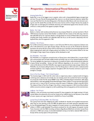 28
Amazing Spider-Man 2
Spider-Man is one of the biggest icons in popular culture with a long-established legacy amongst boys
and men.This year, Marvel’s Amazing Spider-Man returns in an all-new theatrical adventure. Spider-Man
must save NewYork from the electrifying power of fan-favourite villain Electro,with new characters join-
ing this new film. Spider-Man provides all of the action, heroics and fun of Super Heroes that people of
all ages seek out, leveraging the worldwide awareness and multinational appeal of the character and his
universe to create products that appeal to people of all ages.
Barbie - No 1 Italy
Barbie is a fashion doll manufactured by American toy-company Mattel, Inc. and was launched in March
1959.American business woman Ruth Handler is credited with the creation of the doll using a German
doll called Bild Lilli as her inspiration. Barbie is the figurehead of a brand of Mattel dolls and accessories,
including other family members and collectible dolls. She has an on-off romantic relationship with her
boyfriend Ken, who first appeared in 1961.
Calimero - No 2 France
For its 50th anniversary,Calimero is back in a new CGI series.With his three companions,Calimero sets
off on wild adventures to put right all those things in life that are just not fair. Produced by Gaumont
Animation,the series will start airing in 2014 on key free to air channels.A new licensing programme will
follow targeting both adults with vintage products and children 4 to 7 with products based on the new
CGI designs.A large range of toys and games will be developed as well.
Doc McStuffins – No 2 USA
Doc McStuffins is an imaginative animated series on Disney Junior which follows Doc, a six-year-old girl
who communicates with and heals stuffed animals and broken toys out of her backyard playhouse clinic.
The series highlights the importance of taking care of oneself and others,while showcasing the hallmarks
of great Disney storytelling – fantasy and wish fulfilment. Appealing to the nurturer in children, the
come-to-life element of the Doc McStuffins toys supports aspirational doctor play amongst children.Doc
McStuffins was the fastest-selling franchise at the The Disney Store in 2013 and with a newly-launched
seriesand significant cross category expansion throughout 2014, the franchise continues to grow from
strength to strength.
How to TrainYour Dragon - No 2 United Kingdom
The franchise began in 2010 with film which told an original story about a mythical world of dragons,
combining action, adventure and comedy into one amazing movie that touched the hearts of moviego-
ers around the world.The film drove $500M in box office, 2 Academy Award nominations, 10M videos
sold and $1B in retail sales globally. DreamWorksDragons: Riders of BerkTV series launched 2012-2013
and rose to #1 in many of the 57 countries airing, with season 2 Defenders of Berk airing 2013-2014.
The release of How toTrainYour Dragon 2 has driven a massive expansion in 2014 into all key hardline/
softline consumer products categories as well as publishing,online and app games,and live entertainment.
LoliRock - No 3 France
LoliRock, a new and exciting music-based animated TV show targeted at the hugely exciting 5-10 girls
market, follows the adventures of Iris and her friends of her LoliRock band as she discovers a new world
of music, mystery and magic. Initial launch in fall 2014 on France 3 and EMEA.
Looney Tunes Co-Branding NBA - No 2 Germany
The Looney Tunes have been delighting the public worldwide for decades and are global entertainment
idols.They are now teaming up with the NBA, the global sports and media operation especially known
for the US basketball league.The deal is designed to increase interest in an active lifestyle and encourage
children in EMEA to play basketball.The products produced for this will integrate the popular Looney
Tunes characters with the NBA’s branding, and feature Bugs Bunny, Daffy Duck and other Looney Tunes
characters in NBA team jerseys. Co-branded basketball training to be held at selected NBA events in
Europe will be one key aspect of the partnership.
Properties – InternationalTrend Selection
(in alphabetical order)
TOTAL LICENSING NEW EUROPE
 