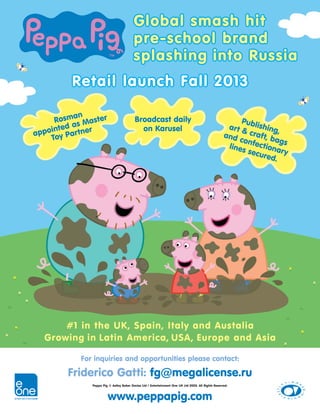 For inquiries and opportunities please contact:
Friderico Gatti: fg@megalicense.ru
Peppa Pig © Astley Baker Davies Ltd / Entertainment One UK Ltd 2003. All Rights Reserved.
Global smash hit
pre-school brand
splashing into Russia
Publishing,
art & craft, bags
and confectionary
lines secured.
Rosman
appointed as Master
Toy Partner
Broadcast daily
on Karusel
www.peppapig.com
#1 in the UK, Spain, Italy and Austalia
Growing in Latin America, USA, Europe and Asia
Retail launch Fall 2013
 