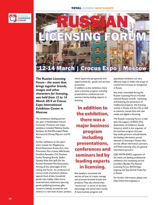 TOTAL LICENSING NEW EUROPE
30
The Russian Licensing
Forum - the event that
brings together brands,
images and other
characters for licensing,
was held from 12 to 14
March 2014 at Crocus
Expo International
Exhibition Center in
Moscow. 
The exhibitions leading partner
this year is NickelodeonViacom
Consumer Products, and major
exhibitors included Melnitsa Studio,
Rainbow Srl, Riki/Marmelad Media,
Animaccord, Disney, Playcom and FC
Zenit.
Further exhibitors at this year’s
event include Ink, Megalicense,
Brand Extensions Russia, ELC, Icon
Promotion, Plus License,Alfa-Studio,
KinoAtis,Aeorplan, CLS,Toonbox
Studio,Tempting Brands, Stella+,
Detskiy Klub, Edis SpA, the the
Russian Animated Film Association,
Among all the advantages of the
visiting the Forum for producers of
various kinds of products (fashion
apparel, food, drinks, household
goods, toys, hobby; video, home
entertainment, stationery; sporting
goods; publishing business, gifts,
souvenirs, beauty, accessories and
others) is a new look of your product,
specialized exhibition are very
effective ways to widen the scope of
a brand and increase its recognition
in Russia.
Key areas covereded during the
Russian Licensing Forum included
national Russian brands, marketing
and licensing, the protection of
intellectual property, the licensing
market in Russia and the CIS, as well
as statistics, trends, facts and new
media and digital in licensing.
The Russian Licensing Forum is held
with the support of ADGI (The
Association of Children’s Goods
Industry) which is the organiser of
the business program this year.
Key media partners includeVestnik,
the leading information portal
devoted to licensing in Russia who
are the official information partners;
and Total Licensing, who are general
information partners.
CJSC RNTA-EXPO, organisers of
the event, are leading professional
exhibition and marketing service
providers. Besides The Russian
Licensing Forum, RNTA Expo
organise the Toys & Kids Trade Fair
in Russia.
For further information, please visit
http://www.licensingexpo.ru
which opens the perspectives and
opportunities for goods and services
promotion.
In addition to the exhibition, there
were a business program including
presentations, conferences and
seminars led by leading experts in
licensing.
Key speakers uncovered the
secrets of how to create, manage
and promote licensed brands and
products.They also shared their
“know-how”, in terms of the best
technology and tomorrow’s trends.
A busy business program and
In addition to
the exhibition,
there was a
major business
program
including
presentations,
conferences and
seminars led by
leading experts
in licensing.
RUSSIAN
LICENSING FORUM
12-14 March | Crocus Expo | Moscow
 