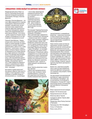 TOTAL LICENSING NEW EUROPE
35
Продюсерский центр «Рики» за-
пустил в производствополноме-
тражный анимационный фильм
«Смешарики: Легенда о Золотом
Драконе».
«Легенда о Золотом Драконе» - это
спин-офф анимационного сериала
«Смешарики».Приключенческая
комедия с динамичным, эксцен-
тричным и лихо закрученным
сюжетом. Действие переносится
из Страны Смешариков, хорошо
известной подавляющему боль-
шинству российских - и не только
– детей, в джунгли. И какие только
загадки и неожиданности не под-
стерегают Смешариков на пути!
Главный герой фильма – Бараш,
натура очень поэтичная, но бояз-
ливая по своей природе. Он давно
смирился со своими страхами и
комплексами и, вместо того, чтобы
бороться, - учится жить с ними в
мире и согласии. Бараш старается
не ввязываться ни в какие авантю-
ры и ведет довольно спокойную
жизнь. Но однажды ему выпадает
исключительный случай «улуч-
шить» себя под влиянием нового
изобретения своего друга Лосяша.
Правда, «Улучшайзер» вместо
того, чтобы превратить Бараша в
смелого и решительного парня,
направляет юного неудачника в
тело... гусеницы!
Как выжить в диких джунглях?
Как вернуть обратно своё тело?! А
заодно и спасти друзей из плена
туземцев, остановить банду зо-
лотоискателей, ну - и напоследок
- спасти мир, предотвратив
извержение вулкана? Всё
как в хорошем кино, толь-
ко ползком )
Фильм рассчитан на
семейный просмотр,
ядро целевой аудито-
рии – дети в возрасте
6 - 8 лет. Релиз фильма
запланирован на осень
2015 года.
Рассказывает Надежда Кузнецова,
директор Студии компьютерной
анимации «Петербург»:
«Всех зрителей ждут совершенно
новые и неожиданные Смешарики
– такими их еще никто не видел!
Наши старые знакомые поборются
за права женщин, примут обет
безбрачия, развенчают культ лич-
ности в одном затерянном племе-
ни и, между делом, спасут мир во
всем мире. Творческая команда
студии «Петербург», не покладая
рук, работает над новой сагой о
Смешариках. К сожалению, работа
затрудняется из-за приступов неу-
правляемого смеха, поражающих
каждого, кто имеет отношение к
проекту. Но, несмотря на эту эпи-
демию, мы обязуемся закончить
наш фильм в срок - и донести
заряд хорошего настроения до
зрителя!»
Денис Чернов, режиссер и сцена-
рист фильма:
«Работа над сценарием велась
больше года, ситуации и герои
разрабатывались с учетом ох-
вата аудитории всех возрастов.
Особое внимание было уделено
«расшучиванию» и комедийным
моментам – изменения в реплики
и новые визуальные гэги вноси-
лись на всем протяжении работы
над раскадровками и разработки
образа персонажей.
Нами освоена новая система ви-
зуализации, которая позволяет
добиться такой же степени детали-
зации и фотореалистичного изо-
бражения, как у ведущих мировых
производителей. Опыт, получен-
ный при работе над первым филь-
мом («Смешарики. Начало», вышел
в прокат в декабре 2011 года), по-
зволяет нам ещё активнее исполь-
зовать эффект стереоскопии. Что,
в свою очередь, позволит сделать
картинку еще более зрелищной и
объемной.
Кроме того, нами была разрабо-
тана и своя система управления
проектом, файлами и ресурсами,
что позволить нам ускорить темпы
производства.
Это уже второй полнометражный
мультфильм студии компьютер-
ной анимации «Петербург», где
на протяжении 10 лет рисуются
«Смешарики». В конце 2011 года в
кинотеатрах вышел полнометраж-
ный мультфильм «Смешарики:
Начало».
Жанр: приключенческая комедия
Формат: 3D CGI stereoscopic
Продолжительность: 85 мин.
Режиссер: Денис Чернов
Сценаристы: Денис Чернов, Дми-
трий Яковенко
Продюсеры: Илья Попов, Анатоли-
й Прохоров
Производство: СКА «Петербург»
Статус: In Production
Релиз: осень 2015 г.
«СМЕШАРИКИ» СНОВА ВЫЙДУТ НА ШИРОКИХ ЭКРАНАХ
 