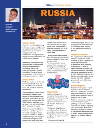 TOTAL LICENSING NEW EUROPE
40
Consumer Trends
Consumers are increasingly showing
preferences for brand name products,
especially those from entertainment
properties, and Russians are no
strangers to this trend.
This allows the licensing industry to
develop more towards franchises, and
in more product categories.
However, this intensification of the
competition also creates a tougher
conditions for entertainment
companies to operate their
properties.Therefore, a thorough
knowledge of the market factors,
components and trends is required to
avoid any severe downturn in sales.
Industry Outlook
The Russian market for the licensed
Entertainment brands shares with
the other BRIC countries (Brazil,
Russia, India and China) three main
characteristics:
• Major appetite for licenses. Russian
consumers are more and more
sensitive to entertainment licensing.
As a matter of fact, the top 30 most
popular brands are known by at least
75% of the kids – depending on the
age group – with each kid knowing at
least 24 of the top 30 brands!
• National brands are key! National
brands take a significant space in
the market, especially top brands
‘Smeshariki’ and ‘Masha & the Bear’
(see below example with infant girls).
These brands, amongst the most
popular across all age groups, even
export to other territories. Some
other national brands also play a
key role in the licensing market in
the Russian Federation, such as ‘Nu
Pogodi’,‘Pooh (Soyouz Films)’ or
‘Cheburashka’.
• But international brands develop
fast. In the recent years, international
brands strongly pushed ahead, mainly
American names.
This strong ground for national
brands works in conjunction with
developing international brands,
especially in recent years, making the
Russian market a very interesting
market to expand.
Industry Trends
In addition to the push of
international brands accompanying
the building of the Russian Licensing
market, there are two other
important trends, that are shared
with the other the European
territories:
• The life cycle of digital brands,
such as famous Angry Birds, tends
to extend; and as a consequence,
these properties remain much longer
among the most popular brands of
Russian kids.
• UK phenomenon Peppa Pig,
targeted to young kids, makes its way
through the most demanded brands
in the territory; as this happened
in 2013 in Italy, Germany, Spain or
Australia.
Competitive Landscape
The competition would be organized
between Russian brands (such as
Smeshariki or Masha & the Bear), US
brands or European brands.
In general, most of the top brands
originated from TV shows or
theatrical, both for the national and
international properties. Interestingly,
video-games brands do not perform
as well in the Russian Federation as in
the other countries, including among
the older kids (10 to 14). Mobile
games would record slightly better
results though.
Product Categories
Entertainment on apparel is a good
match in the Russian Federation.
Every time a product was considered
for purchase, over 50% of the kids/
parents would consider the brand on
a tee-shirt, shirt or jacket.
Traditional entertainment categories,
such as plush, toys and games or
publishing, would appeal to 30% of
consumers, and this figure is growing;
some brands, such as Masha, could
even attract up to 58% of intention
to buy. Older kids are also interested
in licensed products on video-games
(Lego: 45% for instance) as well as
DVD’s.
RUSSIA
By Philippe
Guinaudeau.
Kidz Global
philippe.guinaudeau
@kidzglobal.com
A Market Overview
 