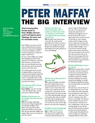 42
Total Licensing New
Europe spoke to
Peter Maffay, German
rock’n’roll legend, about
Tabaluga, his music and
his charitable works.
Peter Maffay is not only one of the
most successful German musicians
of all time, a living rock’n’roll legend,
he has also succeeded in using his
enormous popularity to create and
support a good cause.
As soon as Peter Maffay starts talking
about Tabaluga (and other charity
projects he is involved in), it becomes
clear that this is a musician who,
after more than 40 years at the top
of the German charts, has found his
vocation and his life’s work.
He is dedicating his heart and soul
to helping children, caring for their
needs and protecting their rights.And
he realized years ago that licensing
is also a very powerful tool in order
to create additional brand awareness
and income for charity.
Goran Kernyak: When did you
start your career?
Peter Maffay: I started in the 70’s
- more than 40 years ago... the last
century, last millennium (laugh).
GK:After all these years are
you satisfied with what you have
achieved?
PM: We are happy, really happy
because so far things are going well,
very well.We had fifteen* No1
albums and around forty million
copies sold. (*Editor’s note: shortly
after the interview, Peter Maffay’s new
release “Wenn das so ist” became his
16th No1 album).
GK:Your new album was
released in January and it is
another one which went to No
1 in the German charts. How
many albums have you released
up until now?
PM: Honestly, I don’t know, I don’t
count them.You could say that
generally every 2-3 years we have an
album, so, on average, over the past
40 years that would be something
like 20 albums.And other projects, of
course, like Tabaluga.
GK:You came to Germany from
Romania, right?
PM: I came as teenager, at fourteen
years old. I finished school in the
shortest possible period in order to
switch to music. I knew when I was
14 that music would be my life. For
a young man it is just great to know
what you intend to do and to be able
try it. Many talented people never get
to the point where they are satisfied
with what they are doing, because
they simply didn’t find the right way
in or out. For me, music was the right
decision and I have never regretted it.
GK:What was the breakthrough
point in your music career?
PM: In 1970 I was 21 years old
and made my first single Du (You
in German).And that became a hit
record, a huge hit.What followed
then was not so impressive, but
anyway was a good start and
somehow we managed to survive.
By the end of the 70s I had an
opportunity to exit my old contracts,
and we built our own company,
studios, and then I began to write
my own songs and my whole style
changed quite a bit. In the 70s music
was very mellow,‘schlager’ music.
It was hard to make this change
because of the success I had with it.
Then we were lucky to have our first
No1 album and from then on, we
leapt into the top league which was
a fantastic experience. I formed my
band and started to play with them - I
am still doing this today.
GK: How didTabaluga come to
be created?
PM:Well, my second wife is a teacher
[I have been married 4 times] and
at that time we sometimes used to
sit together and discuss different
situations at school. For example
the way of telling stories and the
attitude of storytelling. In the 80s
this changed completely. Everything
was very emotionless, very cold and
very rational.
She said to me: „You can be part of
this change.Why don’t you sit with
your friends and create a beautiful
story, and illustrate it with music?” I
said: “Baby, I’m a rocker and I don’t
know if it is going to work that I
become a storyteller”. She said:‘Is it
written anywhere that you can’t’?”
So she started to motivate me to
do it. I talked about it with my crew
and they agreed to try it.At that
time the market was full of violence
and toys were also like that [as it
is unfortunately still today].And we
said we wanted to do something
completely different which would
TOTAL LICENSING NEW EUROPE
PETER MAFFAY
THE BIG INTERVIEW
By Goran Krnjak,
Editor of
Total Licensing
New Europe
goran@totallicensing.com
 