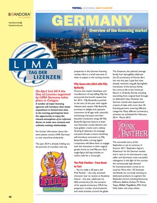 TOTAL LICENSING NEW EUROPE
46
On April 2nd 2014 the
Day of Licenses organised
by LIMA Germany takes
place in Cologne.
A number of major licensing
agencies will introduce their latest
acquisitions in limited time slots.
In the evening, participants have
the opportunity to enjoy the
relaxed atmosphere of an informal
dinner, to make new contacts and
cultivate existing relationships.
For further information about this
event please contact LIMA Germany
or visit: www.lima-verband.de .
The year 2014 is already holding out
the promise of countless new top
properties in the German licensing
market. Here is a brief overview of
what to expect in the coming months.
Filly Soars into 2014 with Filly
Butterfly
Dracco, the creator, developer and
manufacturer of top-selling Filly, has
announced the brand’s newest line
for 2014 - Filly Butterfly. Launched
at the start of the year with regular
releases each season, Filly Butterfly
promises to delight and captivate
consumers of all ages with colourful,
enchanting characters and their
beautiful translucent wings.All Filly
Butterfly figurines feature at least
one Swarovski crystal element and
have golden crowns and a velvety
flocking.A television ad campaign
and point-of-sale in-store marketing
will introduce consumers to Filly
Butterfly, while a strong digital
component will allow them to engage
with the characters in their magical
garden home on ww.Filly.com. Each
single-figure foil bag includes an
online code for a virtual gift.
The Pink Panther - from Head
to Toe!
…Yes, he really is 50 years old!
Pink Panther – the only animated
character ever to receive an Academy
Award – this year celebrates his
50th anniversary. On the occasion
of his special anniversary CPLG has
prepared a number of promotional
and retail activities around the globe.
The Simpsons, the (almost) average
family from Springfield, celebrate
the 25 anniversary of Homer, Bart
the rest this year. Loyal fans have
already received a big gift: Springfield,
hometown of the famous family,
has come to life at the Universal
Resort in Orlando, Florida including
everything from original food through
to dedicated rides. However, the
German market also experienced
a boost of sales with more than 20
licensing partners covering different
categories. Many different anniversary
activities are scheduled for February
2014 - March 2015.
The successful story of the
Skylanders is set to continue. In
Autumn 2011 ‘Skylanders Spyro’s
Adventure’ hit the German market
and in next to no time became a top
seller and Germany’s most successful
videogame. In the light of this success
the continuously high demand
for licensed product comes as no
surprise. More than 125 licensees
worldwide are currently working on
dedicated products to augment the
Skylanders brand, including Aventures
Diffusion, Belltex, Rubies,TV Mania,
Topps, BD&A, MegaBloks, IMC,Vivid,
Folat, Sakar and many others.
GERMANYlizenzbranche@
lizenzbranche.de
Overview of the licensing market
 