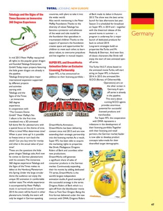 TOTAL LICENSING NEW EUROPE
47
Tabaluga and the Signs of the
Times Become an Immersive
360 Degree Experience
In mid 2013 Peter Maffay reacquired
all rights to the popular green dragon
and founded Tabaluga Enterprises
GmbH.Today major projects featuring
the little green dragon are already in
the pipeline.
Tabaluga Enterprises plans major
international expansion supported
by different projects
and activities
starting with
Tabaluga and the
Signs of the Times
– an immersive
360 degree
experience.
In cooperation with
“The Content Dome
GmbH” Peter Maffay’s No
1 album is for the first time
translated into a 3D animated
full dome film for planetariums with
a special focus on the theme of time.
What is time? Who determines time?
When is your time up? Is it possible
to freeze time or turn back the
clock? Can you buy time for money
and what is the actual value of your
time?
These are the questions the little
green dragon Tabaluga asks.And now
he comes to German planetariums
with his answers.The immersive
360 degree experience Tabaluga and
the Signs of the Times makes its
debut at the Hamburg Planetarium
this Spring. Under the large circular
dome the audience can enjoy the
unique 3D animation in comfortable
recliner seats.The whole experience
is accompanied by Peter Maffay’s
music in surround sound. In summer
2014 the event will be found in other
planetariums. Initially, the event will
only be staged in German-speaking
countries, with plans to take it into
the wider world.
Also worth mentioning is the Peter
Maffay Foundation.Thanks to the
diversity of values Tabaluga has
become a protector and advocate
of the weak and role model for
the foundation that specialises in
traumatized children.Thanks to the
support of sponsors the foundation
creates space and opportunities for
children to meet each other, to learn
about values, to overcome prejudices
and live together in mutual respect.
SUPER RTL and DreamWorks
Animation Enter an Exclusive
Licensing Partnership
Super RTL, is has announced an
addition to their licensing portfolio -
DreamWorks Animation..
DreamWorks has been delivering
content since mid 2013 and are now
extending their strategic partnership
into the licensing market.As a result,
Super RTL has been able to acquire
the marketing rights to properties
like Shrek, Madagascar, Dragons:
Riders of Berk and countless other
new productions.
DreamWorks will generate
a significant share of sales of
consumer products in the German
market. Continuously expanding
their hit movies by adding dedicated
TV series, DreamWorks is the
world’s largest independent
animation studio.A good example of
this successful strategy is the series
Dragons: Riders of Berk which is a
spin-off from the blockbuster movie
How to TrainYour Dragon. Being the
first format delivered under the new
contract with DWA, Dragons: Riders
of Berk made its debut in Autumn
2013.The show was the best series
launch for late afternoons last year.
Season 2 is scheduled for broadcast
on Super RTL in 2014 and – together
with the theatrical release of the
second movie in summer – a
program is underway for a major
launch of dedicated products for
back to school 2014.
Long-term strategies build on
properties like Turbo and Mr.
Peabody & Sherman. And even fans
of classic characters like Shrek will
enjoy the start of new animated spin-
off series.
The Turbo F.A.S.T. show, based on
the animated movie Turbo, will start
airing on Super RTL in Autumn
2014. In 2015 the animated film
B.O.O. (Bureau of Otherworldly
Operations) airs on
the silver screen in
Germany.A spin-
off series is already
in the pipeline.
This story about
cunning B.O.O. agents
provides enormous
potential for successful
licensed products and
merchandise.
For Super RTL the cooperation
with DWA represents a
milestone in the development of
their licensing portfolio.Together
with their licensing and retail
partners, the German market leader
is now able to develop product
concepts tailor-made for their
diversified target demographic.
Germany
 