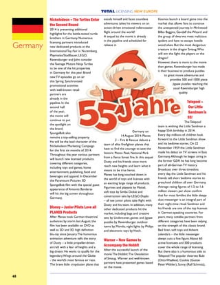 TOTAL LICENSING NEW EUROPE
48
Nickelodeon – The Turtles Enter
the Second Round
2014 is presenting additional
highlights for the battle-tested turtle
brothers in Germany. Numerous
licensing partners introduced
new dedicated products at the
International Toy Fair in Nuremberg.
Playmates/Stadlbauer, LEGO,
Ravensburger and John consider
the Teenage Mutant Ninja Turtles
to be one of the hit properties
in Germany for this year. Brand
new TV episodes go on air
this Spring. Synchronized
promotional activities
with well-known retail
partners are
already in the
pipeline. In the
second half
of the year,
the movie will
continue to put
the spotlight on
the brand.
SpongeBob also
remains a top-selling property.
He will be the lead character of the
Nickelodeon Marketing Campaign
for the first six months of 2014.
Throughout the year various partners
will launch new licensed products
covering different categories,
including toys and games, home
entertainment, publishing, food and
beverages and apparel. In December
the Paramount Pictures 3D
SpongeBob film with the special guest
appearance of Antonio Banderas
will hit the big screen throughout
Germany.
Disney – Junior Pilots Love all
PLANES Products
After Planes took German theatrical
audiences by storm last August, the
film has been available on DVD as
well as 2D and 3D high definition
blu-ray since January.The humorous
animation adventure tells the story
of Dusty – a little propeller-driven
aircraft with a fear of heights and a
big dream: He wants to qualify for the
legendary Wings around the Globe
- the world’s most famous air race.
The brave little cropduster plane that
excels himself and faces countless
adventures takes his viewers on an
action-driven emotional rollercoaster
flight around the world!
A sequel to the movie is already
in the pipeline and scheduled for
release in
Germany on
14 August 2014: Planes
2 – Fire & Rescue debuts a
team of elite firefighter planes that
have to find the courage to save the
historic Piston Peak National Park
from a fierce forest fire. In this sequel
Dusty and his friends once more
reach new heights and learn what it
means to be true heros.
Planes has long touched down in
the world of toys and licenses with
an exciting large range of products.
Figurines and playsets by Mattel,
soft toys by Simba Dickie and
construction sets by LEGO Duplo
– all see junior pilots take flight with
Dusty and his team. In addition, many
other dedicated products hit the
market, including bags and creative
sets by Undercover, games and jigsaw
puzzles by Ravensburger, outdoor
items by Mondo, night lights by Philips
and electronic toys byVtech.
Warner – New Games to
Accompany the Hobbit
After the successful launch of the
movie The Hobbit:The Desolation
of Smaug, Warner and well-known
partners have presented games based
on the movie.
Kosmos launch a board game into the
market that allows fans to continue
the unexpected journey. In Mirkwood
Bilbo Baggins, Gandalf the Wizard and
the group of dwarves meet malicious
spiders and have to escape hostile
wood elves. But the most dangerous
creature is the dragon Smaug.Who
will win the fight: the players or the
dragon?
However, there is more to the movie
than games. Ravensburger has made
it their business to produce puzzles
to great movie adventures and
provides 500 and 1000 piece
jigsaw puzzles reaching the
usual Ravensburger high
quality.
Telepool –
Our Little
Sandman is
55!
The Telepool
team is wishing the Little Sandman a
happy 55th birthday in 2014.
Every day millions of children look
forward to the Little Sandman show
and his bedtime stories. On 22
November 1959 the Little Sandman
made his debut on TV screens in East
Germany.Although he began airing in
the former GDR he has long become
part of all-German TV history.
Broadcast over three timeslots
every day, the Little Sandman and his
friends tell short bedtime stories to
preschool children all over Germany.
Average rating figures of 1.5 to 1.6
million viewers per show confirm
that for most families the little sleepy
dust messenger is an integral part of
their night-time ritual. Sandman and
his friends are one of the top licenses
in German-speaking countries. For
years, many notable partners from
different categories have been relying
on the strength of this classic brand.
Bed linen, soft toys and Advent
calendars – the little messenger
always cuts a fine figure.About 60
active licensees and 500 products
cover the whole range of licensing.
But there also is a humorous side to
Telepool:The popular dwarves Bubi
(Otto Waalkes), Cookie (Gustav
Peter Wöhler), Sunny (Ralf Schmitz),
Germany
 