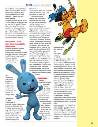 49
Speedy (Martin Schneider),Tschako
(Mirco Nontschev), Ralfie (Norbert
Heisterkamp) and Cloudy (Boris
Aljinovic) have their third movie
adventure – and this time with a
totally new look!
Computer-animated dwarves set off
in 3D to break the terrible curse that
has been cast on beautiful Princess
Rose in her castle.The movie is
scheduled for release throughout
Germany at the end of September
2014 and will be followed by 26
episodes on TV.Telepool believe that
the hilarious dwarves hold enormous
potential in terms of licensing.
Euro Lizenzen – About
Brave Indian Boys and Little
Globetrotters
Animated series Mouk has been
produced by the European
production and distribution company
Millimages and targets children aged
3 to 6.The series comprises 104 x
11 minute episodes
and made its German
debut in February
2014.
Today, it airs
on primetime
Monday to
Friday at 6:15
every evening
on KiKA with
regular reruns
at 10:15am in the
morning.The
dialogue of this
“edutainment”
TV series
is tailor-made for
preschool children and thus easy
to understand. Interests like
friendship, fun, adventures and
surprising discoveries unify Mouk
and his target demographic.
The first products have
already hit the market and
were showcased at the
international Toy Fair in
Nuremberg.
Yakari was one of the most successful
children’s characters in 2013 and
there is still no end in sight
…Children and parents
love the little, nature-loving
Red Indian boy who always
has new adventures together
with his friend, the pony
Little Thunder.Yakari can to
talk to animals, which is sometimes
of great help in tricky situations.
While he copes with his adventures,
Yakari’s totem Great Eagle is always
keeping a watchful eye on the little
boy. Children readily identify with
Yakari and his adventures.You might
suppose that Red Indian stories only
appeal to boys. ButYakari proves that
the reverse is also true. Boys and
girls equally love the character and
readily identify withYakari. In 2013
Yakari made his debut as a musical
star.WhenYakari, Little Thunder,
Rainbow and Double Teeth entered
the stage, the audience went crazy.
In 2013 more than 90,000Yakari fans
filled halls and theatres to watch
the adventures of the young Sioux
hero and his friends – many of them
dressed up as “Little Red Indians”.
Eurolizenzen believe that there is
no limit on the products that can be
based on this popular animated
character.
KiKANiNCHEN
This year,
KiKANiNCHEN, the
multimedia
KiKA
preschool
brand will
be five years
old. In autumn
KiKA will celebrate
its anniversary.The
brand has long
established itself on
TV, in the market
and in the heart
of children and
parents alike.The
latest survey of
the Internationales
Zentralinstitut
für das
Jugend- und
Bildungsfernsehen
(IZI) confirms
that
Kikaninchen
is one of
the Top 10
Preschool Characters and also the
No. 2 Preschool Programme.
It’s no wonder that KiKANiNCHEN
continuously gains significant market
share among preschool children.The
web portal www.kikaninchen.de ranks
among the most popular preschool
websites in Germany.And, of course,
the licensed products enjoy massive
popularity among children, parents
and in the German market.
At the Toy Fair in Nuremberg new
licensee Ravensburger introduced
dedicated jigsaw puzzles featuring
KiKANiNCHEN and its animal
friends. In addition, Simba Toys
presented wooden toys and creative
sets under their Eichhorn brand
over and above their bestselling
KiKANiNCHEN soft toys.
In addition, KiKANiNCHEN licensees
include arsEdition, Carlsen and KV&H,
BIG Spielwarenfabrik and p:os handels
gmbh.
Five new episodes from the world of
KiKANiNCHEN feature on the new
KiKANiNCHEN DVD “Lass uns gute
Freunde sein” (Universal Music Family
Entertainment) that has been available
in the market since October last year.
The DVD comes with four music clips
as a bonus.
TOTAL LICENSING NEW EUROPE
 