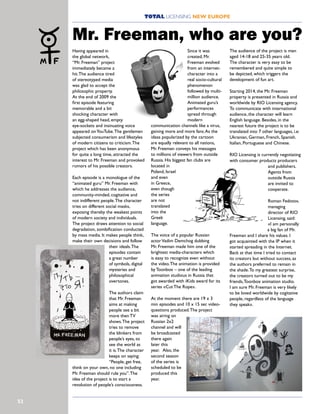 52
TOTAL LICENSING NEW EUROPE
Having appeared in
the global network,
“Mr. Freeman” project
immediately became a
hit.The audience tired
of stereotyped media
was glad to accept the
philosophic property.
At the end of 2009 the
first episode featuring
memorable and a bit
shocking character with
an egg-shaped head, empty
eye-sockets and insinuating voice
appeared onYouTube.The gentlemen
subjected consumerism and lifestyles
of modern citizens to criticism.The
project which has been anonymous
for quite a long time, attracted the
interest to Mr. Freeman and provoked
rumors of his possible creators.
Each episode is a monologue of the
“animated guru” Mr. Freeman with
which he addresses the audience,
community-minded, cogitative and
not indifferent people.The character
tries on different social masks,
exposing thereby the weakest points
of modern society and individuals.
The project draws attention to social
degradation, zombification conducted
by mass media. It makes people think,
make their own decisions and follow
their ideals.The
episodes contain
a great number
of symbols, digital
mysteries and
philosophical
overtones.
The authors claim
that Mr. Freeman
aims at making
people see a bit
more then TV
shows.The project
tries to remove
the blinkers from
people’s eyes, to
see the world as
it is.The character
keeps on saying:
“People, get free,
think on your own, no one including
Mr. Freeman should rule you”.The
idea of the project is to start a
revolution of people’s consciousness.
Since it was
created, Mr.
Freeman evolved
from an internet-
character into a
real socio-cultural
phenomenon
followed by multi-
million audience.
Animated guru’s
performances
spread through
modern
communication channels like a virus,
gaining more and more fans.As the
ideas popularized by the cartoon
are equally relevant to all nations,
Mr. Freeman conveys his messages
to millions of viewers from outside
Russia. His biggest fan clubs are
located in
Poland, Israel
and even
in Greece,
even though
the series
are not
translated
into the
Greek
language.
The voice of a popular Russian
actorVadim Demchog dubbing
Mr. Freeman made him one of the
brightest media-characters which
is easy to recognize even without
the video.The animation is provided
by Toonbox – one of the leading
animation studious in Russia that
got awarded with iKids award for its
series «Cut The Rope».
At the moment there are 19 x 3
min episodes and 10 x 15 sec video-
questions produced.The project
was airing on
Russian 2x2
channel and will
be broadcasted
there again
later this
year. Also, the
second season
of the series is
scheduled to be
produced this
year.
The audience of the project is men
aged 14-18 and 25-35 years old.
The character is very easy to be
remembered and quite simple to
be depicted, which triggers the
development of fun art.
Starting 2014, the Mr. Freeman
property is presented in Russia and
worldwide by RIO Licensing agency.
To communicate with international
audience, the character will learn
English language. Besides, in the
nearest future the project is to be
translated into 7 other languages, i.e:
Ukranian, German, French, Spanish.
Italian, Portuguese and Chinese.
RIO Licensing is currently negotiating
with consumer products producers
and publishers.
Agents from
outside Russia
are invited to
cooperate.
Roman Fedotov,
managing
director of RIO
Licensing, said:
«I am personally
a big fan of Mr.
Freeman and I share his values. I
got acquainted with the IP when it
started spreading in the Internet.
Back at that time I tried to contact
its creators but without success, as
the authors preferred to remain in
the shade.To my greatest surprise,
the creators turned out to be my
friends,Toonbox animation studio.
I am sure Mr. Freeman is very likely
to be loved worldwide by cogitative
people, regardless of the language
they speak».
Mr. Freeman, who are you?
 