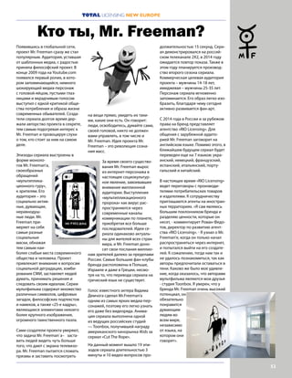 53
TOTAL LICENSING NEW EUROPE
Появившись в глобальной сети,
проект Mr. Freeman сразу же стал
популярным. Аудитория, уставшая
от шаблонных медиа, с радостью
приняла философский проект. В
конце 2009 года на Youtube.com
появился первый ролик, в кото-
ром запоминающийся, немного
шокирующий медиа-персонаж
с головой-яйцом, пустыми глаз-
ницами и вкрадчивым голосом
выступил с едкой критикой обще-
ства потребления и образа жизни
современных обывателей. Созда-
тели сериала долгое время дер-
жали авторство проекта в секрете,
тем самым подогревая интерес к
Mr. Freeman и провоцируя слухи
о том, кто стоит за ним на самом
деле.
Эпизоды сериала выстроены в
форме моноло-
гов Mr. Freeman’а,
своеобразных
обращений
«мультиплика-
ционного гуру»,
к зрителям. Его
аудитория – это
социально актив-
ные, думающие,
неравнодуш-
ные люди. Mr.
Freeman при-
меряет на себя
самые разные
социальные
маски, обнажая
тем самым наи-
более слабые места современного
общества и человека. Проект
привлекает внимание к вопросам
социальной деградации, зомби-
рования СМИ, заставляет людей
думать, принимать решения и
следовать своим идеалам. Серии
мультфильма содержат множество
различных символов, цифровых
загадок, философских подтекстов
и намеков, а также «25-е кадры»,
являющиеся элементами некоего
более крупного изображения,
огромного таинственного пазла.
Сами создатели проекта уверяют,
что задача Mr. Freeman`a– заста-
вить людей видеть чуть больше
того, что дают с экрана телевизо-
ра. Mr. Freeman пытается сломать
призмы и заставить посмотреть
на вещи прямо, увидеть их таки-
ми, какие они есть. Он говорит:
люди, освободитесь, думайте сами,
своей головой, никто не должен
вами управлять, в том числе и
Mr. Freeman. Идея проекта Mr.
Freeman – это революция созна-
ния масс.
За время своего существо-
вания Mr. Freeman вырос
из интернет-персонажа в
настоящее социокультур-
ное явление, завоевавшее
внимание миллионной
аудитории. Выступления
«мультипликационного
пророка» как вирус рас-
пространяются через
современные каналы
коммуникации по планете,
приобретая все больше
последователей. Идеи се-
риала одинаково актуаль-
ны для жителей всех стран
мира, и Mr. Freeman доно-
сит свои послания миллио-
нам зрителей далеко за пределами
России. Самые большие фан-клубы
бренда расположены в Польше,
Израиле и даже в Греции, несмо-
тря на то, что перевода сериала на
греческий язык не существует.
Голос известного актера Вадима
Демчога сделал Mr.Freeman’a
одним из самых ярких медиа-пер-
сонажей, поэтому его легко узнать
его даже без видеоряда. Анима-
ция сериала выполнена одной
из ведущих российских студий
— Toonbox, получившей награду
американского кинорынка iKids за
сериал «Cut The Rope».
На данный момент вышло 19 эпи-
зодов сериала длительностью 3
минуты и 10 видео-вопросов про-
должительностью 15 секунд. Сери-
ал демонстрировался на россий-
ском телеканале 2Х2, в 2014 году
ожидается повтор показа. Также в
этом году планируется производ-
ство второго сезона сериала.
Коммерческая целевая аудитория
проекта – мужчины 14-18 лет,
имиджевая – мужчины 25-35 лет.
Персонаж сериала мгновенно
запоминается. Его образ легко изо-
бразить, благодаря чему сегодня
активно развивается фан-арт.
С 2014 года в России и за рубежом
права на бренд представляет
агентство «RIO Licensing». Для
общения с зарубежной аудито-
рией Mr. Freeman заговорит на
английском языке. Помимо этого, в
ближайшем будущем сериал будет
переведен еще на 7 языков: укра-
инский, немецкий, французский,
испанский, итальянский, порту-
гальский и китайский.
В настоящее время «RIO Licensing»
ведет переговоры с производи-
телями потребительских товаров
и издателями. К сотрудничеству
приглашаются агенты на иностран-
ных территориях. «Я сам являюсь
большим поклонником бренда и
разделяю ценности, которые он
несет, - комментирует Роман Федо-
тов, директор по развитию агент-
ства «RIO Licensing». - Я узнал о Mr.
Freeman’е, когда он только начал
распространяться через интернет,
и попытался выйти на его создате-
лей. К сожалению, тогда нам так и
не удалось познакомиться, так как
авторы предпочитали оставаться в
тени. Каково же было мое удивле-
ние, когда оказалось, что авторами
мультфильма являются мои друзья
- студия Toonbox. Я уверен, что у
бренда Mr. Freeman очень высокий
потенциал, он
обязательно
понравится
думающим
людям во
всем мире,
независимо
от языка, на
котором они
говорят».
Кто ты, Mr. Freeman?
 