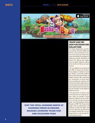 6
TOTAL LICENSING NEW EUROPEINFO
Apps Ministry has launched the first official “Masha and the Bear” game, based
on the cartoon of the same name.
Apps Ministry has joined forces with Animaccord, animators and creators of
Masha and the bear, and produced an entertaining game that closely represents
the look and feel of the cartoon itself.
“Masha and the Bear” is the most popular family show in Russia which is now
successfully moving through Europe and Asia, with Germany, France and UK as
the latest countries to acquire the rights to the cartoon.The Masha and the Bear
YouTube channel has more than one billion views and is among the most popular
channels worldwide.
Masha and the Bear is the story of a small girl and her adventures with her
friend, the bear. In “Masha and the Bear: search and rescue,” the player takes on
the role of Masha. It’s the player’s job to successfully fly a hot air balloon, while
saving rabbits from the waters below and collecting as many candies as possible
along the way.
The game is aimed at the younger end of the market andApps Ministry has been
highly successful in recreating the world and spirit of the original animation.
Game manager Maxim Kochurin said, “We know there are huge numbers of
Masha fans worldwide, and as lovers of the cartoon ourselves, we took our re-
sponsibility very seriously.We needed to create a game which truly represented
the spirit and fun of the original animation. Long hours and every bit of effort
has gone into not only creating the best possible game, but also one which en-
capsulates the passion,delight and vibrancy of the characters and the world they
live in. In our opinion, we’ve achieved what we set out to do.We love the game
and we are sure parents and children around the world will love it as much as
we do.”
Vadim Shilov, CEO of Apps Minsitry, added,“We have already produced a high-
quality video-on-demand app for Masha and the Bear and we have a first-class
record in producing dozens of other kids’ apps based on popular brands.As a
business,we are never prepared to accept anything other than the very best,and
we spared no expense or time in ensuring we produced a world-class gaming
experience for Masha and the Bear and its many fans.”
APPS MINISTRY ANNOUNCES THE LAUNCH OF
MASHA AND THE BEAR: SEARCH AND RESCUE GAME
The Trump Organization and Pre-
mium Brands Footwear (PBF) have
formed a new partnership to pro-
duce men’s dress and casual shoes
under the Donald J.Trump Signature
Collection brand for distribution in
Mexico. This offering will comple-
ment the global expansion efforts
of the brand into Mexico and Latin
America.
“We are delighted to be partnered
with PBF to extend the Donald J.
Trump Signature Collection brand
into Mexico,” said Cathy Hoffman
Glosser, Executive Vice President of
Global Licensing. “PBF understands
our commitment to brand excel-
lence, providing the customer with
enhanced wardrobe staples that ex-
ude and inspire the poise and confi-
dence that has become synonymous
with the Donald J.Trump Signature
Collection brand.”
“The opportunity to partner with
the Trump brand to introduce foot-
wear under the Donald J. Trump
Signature Collection brand in Mex-
ico is one that we take with great
pride,” said Raul Alejandro Aceves,
President of PBF.“The Trump brand
brings a level of sophistication and
attention to detail that aligns with
the core values that we have based
our business around.This is an ex-
citing time for us and we look for-
ward to great success.”
TRUMP AND PBF
SIGN FOR SIGNATURE
COLLECTION
VISIT THE TOTAL LICENSING BOOTH AT
LICENSING FORUM IN MOSCOW,
BOLOGNA LICENSING TRADE FAIR
AND KAZACHOK PARIS
VISIT THE TOTAL LICENSING BOOTH AT
LICENSING FORUM IN MOSCOW,
BOLOGNA LICENSING TRADE FAIR
AND KAZACHOK PARIS
 