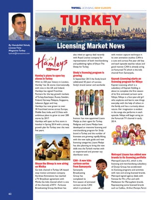 TOTAL LICENSING NEW EUROPE
62
Hamley’s plans to open toy
stores in Turkey
With its 250 year history in London,
Hamley’ has 36 stores internationally,
with nine in the UK and Ireland.
Hamleys has signed Franchise
Partners for the key growth markets
of Turkey,Azerbaijan, Russia, Sweden,
Finland, Norway, Malaysia, Singapore,
Lebanon, Egypt and Iraq.
Hamleys has now grown to over
30 franchised stores across Europe,
Middle East, India, and S E Asia with
ambitious plans to grow to over 200
stores by 2017.
Hamleys will open its first store in
Istanbul in Spring 2014 with a strong
growth plan for Turkey over the next
five years.
Shaun the Sheep is now airing
on Minika
Go kids channel in Turkey. UK-based
stop motion animation company
Aardman Animations has reached
a TV Broadcast agreement with
Minika Go kids channel which is one
of the channels of ATV - Turkuvaz
Broadcasting Group.Aardman has
also inked an agency deal recently
with Royal License company for
representation of both merchandising
and publishing rights of Shaun The
Sheep for Turkey.
Sindy’s licensing program is
growing
In September 2013 the Sindy brand
celebrated 50 years of success.
Sindy’s brand owner and worlwide
licensor has now appointed Lisans
Medya as their agent for Turkey.
Pedigree and Lisans Medya have
developed an intensive licensing and
merchandising program for Sindy
brand in Turkey and the number of
licensees are growing rapidly.Along
with the new style guide and new
licensing categories, Lisans Medya
has also planning to bring the new
dolls into the Turkish market with
an experienced and pioneer toy
distributor soon.
CAN - A new kids
cartoon series
from Samanyolu
Samanyolu
Broadcasting
Group has
completed its
first season of animated
cartoon series CAN
which is produced
with motion capture technique in
its own animation studios. CAN is
a cute and curious five year old boy
and each episode teaches values and
good manner. CAN is already airing
onYumurcak TV, which is the kids
channel from Samanyolu.
Kaynak Licensing starts an
licensing program for Niloya
Kaynak Licensing, which is a
subsidiary of Kaynak Holding, is
about to complete the first season
of its first animated cartoon serie
Niloya. Niloya is a four-year-old girl
who explores and learns new things
everyday with the help of others in
the family, and has a curiosity about
nature. Her imagination is evident
in the songs she performs in each
episode. Niloya will begin airing on
theYumurcak TV channel in early
2014.
Metropol Lisans has added new
brands to its licensing portfolio
Metropol Lisans A.S., which is the
licensing and merchandising subsidiary
of Dunya Group, has accelerated
its licensing programs and activities
with new and strong licensed brands.
Metropol signed agency deals with
Famosa for Pin y Pon and with
Mediatoon for Marsupilami brands.
Representing some licensed brands
such as Caillou, Arthur, Pocoyo,Tarcin
TURKEY
By Hamdullah Yalvak,
LicenseTime
MagazineTurkey
hyalvak@licensetime.com
Licensing Market News
 