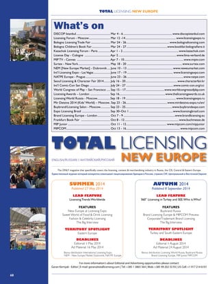 68
TOTAL LICENSING NEW EUROPE
DISCOP Istanbul................................................. Mar 4 - 6......................................................................www.discopistanbul.com
Licensing Forum - Moscow............................... Mar 12 -14........................................................................ www.licensingexpo.ru
Bologna Licensing Trade Fair............................ Mar 24 - 26..............................................................www.bolognalicensing.com
Bologna Children’s Book Fair........................... Mar 24 - 27...........................................................www.bookfair.bolognafiere.it
Kazachok Licensing Forum - Paris..................Apr 1 - 2................................................................................www.kazachok.com
License Day - Cologne .....................................Apr 2...................................................................................www.lima-verband.de
MIP TV - Cannes ................................................Apr 7 - 10.....................................................................................www.miptv.com
Surtex - NewYork.............................................. May 18 - 20 ...............................................................................www.surtex.com
NEM [New Europe Market] - Dubrovnik..... June 10 - 13..................................................................www.neweumarket.com
Int’l Licensing Expo - LasVegas........................ June 17 - 19.................................................................. www.licensingexpo.com
NATPE Europe - Prague.................................... June 23 - 26.................................................................................www.natpe.com
Seoul Licensing & Character Fair 2014.......... July 16 - 20..........................................................................www.characterfair.kr
Int’l Comic-Con San Diego ............................. July 24 - 27 ...................................................................www.comic-con.org/cci
World Congress of Play – San Francisco ..... Sep 15 - 17........................................................www.worldcongressofplay.com
Licensing Awards – London ............................ Sep 16..................................................................www.thelicensingawards.co.uk
Licensing World Russia - Moscow...................Sep 18 - 19........................................................................ www.licensingexpo.ru
Mir Detstva 2014 (Kids’ World) – Moscow.. Sep 23 - 26............................................................www.mirdetstva-expo.ru/en/
Buybrand/Licensing Salon - Moscow.............. Sep 23 - 25...................................................................www.buybrandexpo.com
Expo Licensing Brasil ........................................ Sep 30–Oct 1...............................................................www.licensingbrasil.com
Brand Licensing Europe - London................... Oct 7 - 9..........................................................................www.brandlicensing.eu
Frankfurt Book Fair ......................................... Oct 8 - 12.............................................................................www.buchmesse.de
MIP Junior............................................................. Oct 11 - 12..........................................................www.mipcom.com/mipjunior
MIPCOM............................................................... Oct 13 - 16.............................................................................www.mipcom.com
What’s on
SUMMER 2014
Published 27 May 2014
LEAD FEATURE
Licensing Trends Worldwide
FEATURES
New Europe at Licensing Expo
Sweet World of Food & Drink Licensing
Fashion & Celebrity Licensing
The Big Interview
TERRITORY SPOTLIGHT
Eastern Europe
DEADLINES
Editorial: 1 May 2014
Ad Material: 16 May 2014
AUTUMN 2014
Published 8 September 2014
LEAD FEATURE
360° Licensing in Turkey and SEE:Who is Who?
FEATURES
Buybrand Russia
Brand Licensing Europe & MIPCOM Preview
Corporate/Trademark Brand Licensing
TERRITORY SPOTLIGHT
Turkey and South Eastern Europe
DEADLINES
Editorial: 1 August 2014
Ad Material: 24 August 2014
2014
LEAD FEATURE
360° Licensing in Russia:Who is Who?
FEATURES
NurembergToy Fair, NewYorkToy Fair
Sports Licensing
Toys & Games Licensing
The Big Interview
TERRITORY SPOTLIGHT
Russia and CIS, Central Europe
SPRING
Published 5 March 2014
Licensing Forum Moscow
DEADLINES
Editorial: 21 February 2014
Ad Material: 21 February 2014
Bonus distribution: Licensing World Russia, Buybrand Russia
Brand Licensing Europe, MIP Junior, MIPCOM
Bonus distribution: Licensing Forum Moscow/Toys & Kids Russia,
Bologna Licensing Fair, Kazachok Paris, Licensing Day Cologne
Bonus distribution: International Licensing Expo,
NEM - New Europe Market Dubrovnik, NATPE Europe
The Big Interview
For more information’s about Editorial and Advertising opportunities please contact:
Goran Kernyak - Editor | E-mail: goran@totallicensing.com | Tel: +385 1 3865 564 | Mob: +385 99 202 33 93 | US Cell: +1 917 214 6101
SUMMER 2014
Published 27 May 2014
LEAD FEATURE
AUTUMN 2014
Published 8 September 2014
LEAD FEATURE
2014
LEAD FEATURE
360° Licensing in Russia:Who is Who?
FEATURES
NurembergToy Fair, NewYorkToy Fair
Sports Licensing
Toys & Games Licensing
The Big Interview
TERRITORY SPOTLIGHT
Russia and CIS, Central Europe
SPRING
Published 5 March 2014
Licensing Forum Moscow
DEADLINES
Editorial: 21 February 2014
Ad Material: 21 February 2014
Bonus distribution: Licensing Forum Moscow/Toys & Kids Russia,
Bologna Licensing Fair, Kazachok Paris, Licensing Day Cologne
 
