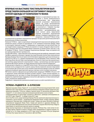 7
TOTAL LICENSING NEW EUROPE
Впервые на крупнейшей выставке тек-
стильной и легкой промышленности
Текстильлегпром был представлен
широкий ассортимент лицензионной
одежды. На стенде, организованном
компанией RIO Fashion, посетители мог-
ли ознакомиться с товарами под веду-
щими лицензионными брендами.
RIO Fashion – дистрибьюторская ком-
пания полного цикла, представляет
широкий ассортимент лицензионной
одежды от ведущего европейского про-
изводителя – компании TV Mania. Сегод-
ня уникальный ассортимент лицензионных брендов стал доступен розничным клиентам и
региональным оптовым компаниям.
Компания TV Mania – один из крупнейших производителей лицензионной одежды для Ев-
ропейского рынка, который на протяжении 12 лет занимается выпуском одежды, обуви
и аксессуаров. Компания владеет 13 фабриками на территории юго-восточной Азии. На
настоящий момент продукция TV Mania поставляется в страны Западной и Восточной Ев-
ропы и Ближнего Востока. Ежегодный оборот компании составляет более 120$ млн. в год.
В портфеле TV Mania - более 20 ведущих лицензионных брендов. Товар поставляется во
все крупные европейские торговые сети.
Сегодня RIO Fashion – единственный на российском рынке дистрибутор, имеющий в своем
портфеле широкий ассортимент одежды под таким большим количеством лицензионных
брендов. В рамках Текстильлегпром посетителям были предложены детские коллекции се-
зонов SS’14 и FW’14-15 с самыми популярными в России брендами: Тачки, Самолеты, Hello
Kitty, Angry Birds, Monster High и многими другими. Клиенты по достоинству оценили высо-
кое качество представленного лицензионного товара, а организаторы выставки вручили
компании RIO Fashion диплом «За представление высококачественной продукции».
В ходе делового общения на стенде RIO Fashion более 100 розничных компаний выразили
желание начать сотрудничество и сделать заказы. Восемь компаний заказали товар прямо
на экспозиции. Доступные цены на все линейки лицензионной одежды и качество товаров
привлекли внимание представителей крупных торговых сетей и интернет-магазинов.
RIO Fashion является официальным дистрибьютором продукции TVMANIA в России и СНГ
и предлагает своим клиентами выгодные условия закупки, а также полный комплекс со-
провождающих услуг: доставку со склада производителя, оформление всех необходимых
документов, маркетинговую поддержку и консалтинг. Для крупных оптовых компаний дей-
ствует специальное предложение.
Подробнее о предложении компании вы можете узнать на сайте www.fashionrio.ru.
ВПЕРВЫЕ НА ВЫСТАВКЕ ТЕКСТИЛЬЛЕГПРОМ БЫЛ
ПРЕДСТАВЛЕН БОЛЬШОЙ АССОРТИМЕНТ ЛИЦЕНЗИ-
ОННОЙ ОДЕЖДЫ ОТ КОМПАНИИ TV MANIA
For li cens i ng oppor tu nities,
pleas e contact:
Marie-Laure.Marchand@studio100.tv
Evy.Van.Nederkassel@studio100.tv
w w w.maya.tv
BasedonthebookswrittenbyWaldemarBonsels“MayatheBee”©2012Studio100Animation
Мировые кассовые сборы «Гадкого Я - 2» составили 970 миллионов долларов США, таким
образом в 2013 году картина стала самой успешной по мировым сборам среди всех ани-
мационных фильмов. В России, собрав в прокате более 35 миллионов долларов США,
«Гадкий Я - 2» стал самым успешным анимационным фильмом за всю историю.
Следующий фильм из цикла будет называться «Миньоны», премьера запланирована на
лето 2015 года. «Гадкий Я - 3» выйдет летом 2017 года.
Агентство Plus Licens, представляющее бренд в России, заключило ряд лицензионных со-
глашений, в числе которых – кондитерская продукция (Danli), готовые завтраки (Witek),
мороженое (Торговый дом «Сибирский холод»), товары для дома (Almedena Holdings),
канцелярская продукция (Бюро Линк), товары для красоты и здоровья (Клевер), тек-
стиль для дома (Объединенная текстильная компания), игрушки (RevontuliToys). Ведутся
переговоры по заключению крупной сделки на одежду.
Товар мастер-лицензиата по производству игрушек, Thinkway Toys, стали хитом по все-
му миру. Бренд «Гадкий Я» вошел в пятерку самых продаваемых в отделах игрушек, не-
смотря на то, что товар продавался в 2013 году только 6 месяцев. В России продукция
Thinkway Toys представлена в 73 магазинах «Детский Мир».
УСПЕХИ «ГАДКОГО Я - 2» В РОССИИ
 